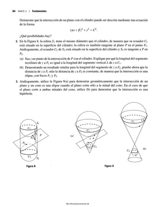 84 p a r t e ii I Fundamentos
Demuestre que la intersección de un plano con el cilindro puede ser descrita mediante una ecuación
de la forma
(ax +¡3)2+y2 = C2.
¿Qué posibilidades hay?
2. En la Figura 8, la esfera S tiene el mismo diámetro que el cilindro, de manera que su ecuador C
está situado en la superficie del cilindro; la esfera es también tangente al plano P en el punto F.
Análogamente, el ecuador C2 de S2 está situado en la superficie del cilindro y S2 es tangente a P en
Fi.
(a) Sea z un punto de la intersección de P con el cilindro. Explique por qué la longitud del segmento
rectilineo de z a F es igual a la longitud del segmento vertical L de z a Cj.
(b) Demostrando un resultado similar para la longitud del segmento de z a F2 , pruebe ahora que la
distancia de z a F más la distancia de z a F2 es constante, de manera que la intersección es una
elipse, con focos F y Fi.
3. Análogamente, utilice la Figura 9(a) para demostrar geométricamente que la intersección de un
plano y un cono es una elipse cuando el plano corta sólo a la mitad del cono. En el caso de que
el plano corte a ambas mitades del cono, utilice (b) para demostrar que la intersección es una
hipérbola.
(a)
Figura 8 Figura 9
http://librosysolucionarios.net
 