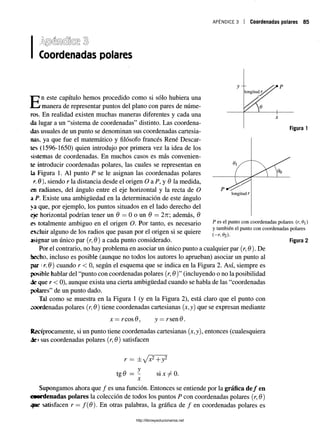 apéndice 3 i Coordenadas polares 85
Coordenadas polares
En este capítulo hemos procedido como si sólo hubiera una
manera de representar puntos del plano con pares de núme­
ros. En realidad existen muchas maneras diferentes y cada una
da lugar a un “sistema de coordenadas” distinto. Las coordena­
das usuales de un punto se denominan sus coordenadas cartesia­
nas, ya que fue el matemático y filósofo francés René Descar­
tes (1596-1650) quien introdujo por primera vez la idea de los
sistemas de coordenadas. En muchos casos es más convenien­
te introducir coordenadas polares, las cuales se representan en
la Figura 1. Al punto P se le asignan las coordenadas polares
r. 9 ), siendo r la distancia desde el origen O a P, y 9 la medida,
en radianes, del ángulo entre el eje horizontal y la recta de O
a P. Existe una ambigüedad en la determinación de este ángulo
ya que, por ejemplo, los puntos situados en el lado derecho del
¿je horizontal podrían tener un 9 = 0 o un 9 = 2n además, 9
es totalmente ambiguo en el origen O. Por tanto, es necesario
excluir alguno de los radios que pasan por el origen si se quiere
asignar un único par (r, 0) a cada punto considerado.
Por el contrario, no hay problema en asociar un único punto a cualquier par (r, 0). De
hecho, incluso es posible (aunque no todos los autores lo aprueban) asociar un punto al
par (r. 6) cuando r < 0, según el esquema que se indica en la Figura 2. Así, siempre es
posible hablar del “punto con coordenadas polares (r, 0)” (incluyendo o no la posibilidad
de que r < 0), aunque exista una cierta ambigüedad cuando se habla de las “coordenadas
polares” de un punto dado.
Tal como se muestra en la Figura 1 (y en la Figura 2), está claro que el punto con
coordenadas polares (r, 9) tiene coordenadas cartesianas (x,y) que se expresan mediante
jc= rcos0, y = rsen0.
Recíprocamente, si un punto tiene coordenadas cartesianas (x,y), entonces (cualesquiera
de» sus coordenadas polares (r, 9) satisfacen
P es el punto con coordenadas polares (r, 0)
y también el punto con coordenadas polares
(-r,0z).
Figura 2
tgd
y
X
si x ^ 0.
Supongamos ahora que / es una función. Entonces se entiende por la gráfica de/ en
«ordenadas polares la colección de todos los puntos P con coordenadas polares (r, 9)
satisfacen r —f(9). En otras palabras, la gráfica de / en coordenadas polares es
http://librosysolucionarios.net
 