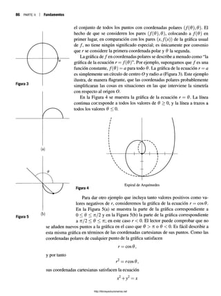 86 PARTE II Fundamentos
Figura 5
el conjunto de todos los puntos con coordenadas polares (/(0 ),0 ). El
hecho de que se consideren los pares (/(0 ),0 ), colocando a f(6) en
primer lugar, en comparación con los pares (jc,/(jc)) de la gráfica usual
de / , no tiene ningún significado especial; es únicamente por convenio
que r se considere la primera coordenada polar y 6 la segunda.
La gráfica de / en coordenadas polares se describe a menudo como “la
gráfica de la ecuación r —/( $ ) ”. Por ejemplo, supongamos que / es una
función constante, f(6) = a para todo 6. La gráfica de la ecuación r —a
es simplemente un círculo de centro O y radio a (Figura 3). Este ejemplo
ilustra, de manera flagrante, que las coordenadas polares probablemente
simplificaran las cosas en situaciones en las que interviene la simetría
con respecto al origen O.
En la Figura 4 se muestra la gráfica de la ecuación r = 6. La línea
continua corresponde a todos los valores de 9 > 0, y la línea a trazos a
todos los valores 6 < 0.
Figura 4
Para dar otro ejemplo que incluya tanto valores positivos como va­
lores negativos de r, consideremos la gráfica de la ecuación r —eos 6.
En la Figura 5(a) se muestra la parte de la gráfica correspondiente a
(k) 0 < 6 < n /2 y en la Figura 5(b) la parte de la gráfica correspondiente
a n/2 < 6 < n en este caso r < 0. El lector puede comprobar que no
se añaden nuevos puntos a la gráfica en el caso que 6 > tí o 6 < 0. Es fácil describir a
esta misma gráfica en términos de las coordenadas cartesianas de sus puntos. Como las
coordenadas polares de cualquier punto de la gráfica satisfacen
y por tanto
r = eos 6 ,
r — reos (9
sus coordenadas cartesianas satisfacen la ecuación
2 , 2
x + y = x
http://librosysolucionarios.net
 