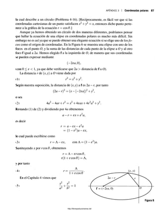a p é n d i c e 3 Coordenadas polares 87
la cual describe a un círculo (Problema 4-16). [Recíprocamente, es fácil ver que si las
coordenadas cartesianas de un punto satisfacen x2+ y2 = x, entonces dicho punto perte­
nece a la gráfica de la ecuación r = eos 9 .]
Aunque ya hemos obtenido un círculo de dos maneras diferentes, podríamos pensar
que hallar la ecuación de una elipse en coordenadas polares es mucho más difícil. Sin
embargo no es así ya que se puede obtener una elegante ecuación si se elige uno de losfo­
cos como el origen de coordenadas. En la Figura 6 se muestra una elipse con uno de los
focos en el punto O, y la suma de las distancias de cada punto de la elipse a O y al otro
foco f igual a 2a. Hemos elegido f a la izquierda de O, de manera que sus coordenadas
se pueden expresar mediante
(—2ea,0),
(con 0 < e < 1, ya que debe verificarse que 2a > distancia de f a O).
La distancia r de (jt,y) a O viene dada por
il) r2 —x2+y2.
Según nuestra suposición, la distancia de (x,y) a f es 2a —r, por tanto
(2a —r)2 = {x—[—2ea)2+ y2,
o sea
<
2) 4a2—4ar + r2 = x2+ 4eax + 4e2a2+ y2.
Restando (1) de (2) y dividiendo por 4a obtenemos
a —r = ex + e2a,
es decir
r = a —ex —e2a
= (1 —e2)a —ex,
k) cual puede escribirse como
»3) r = A —ex, con A = (1 —e2)a.
Sustituyendo x por reos 0, obtenemos
r —A —¿reos 0,
r( 1+ £cos0) = A,
 por tanto
A
tA i v —-------------------
http://librosysolucionarios.net
 