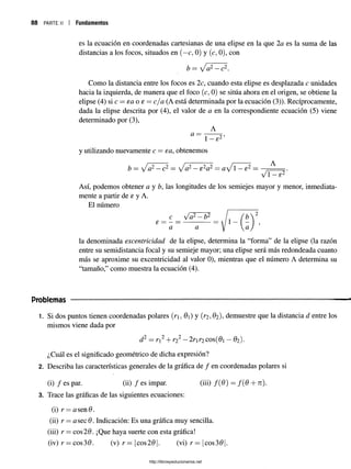 88 p a r t e ii | Fundamentos
es la ecuación en coordenadas cartesianas de una elipse en la que 2 a es la suma de las
distancias a los focos, situados en (—
c, 0) y (c, 0), con
b = Ja2 —c2.
Como la distancia entre los focos es 2c, cuando esta elipse es desplazada c unidades
hacia la izquierda, de manera que el foco (c, 0) se sitúa ahora en el origen, se obtiene la
elipse (4) si c —ea o e = cja (A está determinada por la ecuación (3)). Recíprocamente,
dada la elipse descrita por (4), el valor de a en la correspondiente ecuación (5) viene
determinado por (3),
A
fl = 1 2’
1—6 Z
y utilizando nuevamente c = ea, obtenemos
b =  f a2 —c2 —  / a2 —e2 a2 = aJ 1 —e2 =
Vi —s2
Así, podemos obtener a y b, las longitudes de los semiejes mayor y menor, inmediata­
mente a partir de e y A.
El número
la denominada excentricidad de la elipse, determina la “forma” de la elipse (la razón
entre su semidistancia focal y su semieje mayor; una elipse será más redondeada cuanto
más se aproxime su excentricidad al valor 0), mientras que el número A determina su
“tamaño,” como muestra la ecuación (4).
Problemas
1. Si dos puntos tienen coordenadas polares (n, 9) y (r2,02), demuestre que la distancia d entre los
mismos viene dada por
d2 = r2+ r2 - 2r r2 eos(9 - 02).
¿Cuál es el significado geométrico de dicha expresión?
2. Describa las características generales de la gráfica de / en coordenadas polares si
(i) / es par. (ii) / es impar. (iii) f(Q) = f ( 6 + n).
3. Trace las gráficas de las siguientes ecuaciones:
(i) r —a sen 9 .
(ii) r = asee 9. Indicación: Es una gráfica muy sencilla.
(iii) r = eos29. ¡Que haya suerte con esta gráfica!
(iv) r = cos30. (v) r= cos29 . (vi) r — cos39
http://librosysolucionarios.net
 