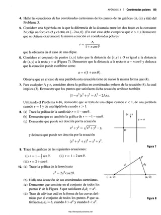 a p é n d i c e 3 Coordenadas polares 89
4. Halle las ecuaciones de las coordenadas cartesianas de los puntos de las gráficas (i), (ii) y (iii) del
Problema 3.
5. Considere una hipérbola en la que la diferencia de la distancia entre los dos focos es la constante
2a; elija un foco en O y el otro en (—
2ea,0). (En este caso debe cumplirse que e > 1.) Demuestre
que se obtiene exactamente la misma ecuación en coordenadas polares
A
1+ 6
:eos 0
que la obtenida en el caso de una elipse.
6. Considere el conjunto de puntos (x,y) tales que la distancia de (x,y)a O es igual a la distancia
de (x,y) a la recta y —a (Figura 7). Demuestre que la distanciaa la recta es a — reos6 y deduzca
que la ecuación puede escribirse como
a = r(l +cos(9).
Observe que en el caso de una parábola esta ecuación tiene de nuevo la misma forma que (4).
7. Para cualquier A y e, considere ahora la gráfica en coordenadas polares de la ecuación (4), la cual
implica (3). Demuestre que los puntos que satisfacen dicha ecuación verifican también
(1 —e2 )x2 + y2 —A2 —2Asx.
Utilizando el Problema 4-16, demuestre que se trata de una elipse cuando e < 1, de una parábola
cuando e = 1 y de una hipérbola cuando e > 1.
8. (a) Trace la gráfica de la cardioide r — 1— sen 6.
(b) Demuestre que es también la gráfica de r = —1—sen 6 .
(c) Demuestre que puede ser descrita por la ecuación
x2 + y 2 = fx2 +y2- y ,
y deduzca que puede ser descrita por la ecuación
(x2 +y2 + y) 2 —x2 +y2.
9. Trace las gráficas de las siguientes ecuaciones:
(i) r = 1—^ sen0. (ii) r= 1—2sen0.
(iii) r = 2 + cosí).
10. (a) Trace la gráfica de la lemniscata
r2 = 2 a1 eos 26.
(b) Halle una ecuación de sus coordenadas cartesianas.
(c) Demuestre que consiste en el conjunto de todos los
puntos P de la Figura 8 que satisfacen dd2 = a2.
(d) Trate de adivinar cuál es la forma de las curvas defi­
nidas por el conjunto de todos los puntos P que sa­
tisfacen dd2 —b, cuando b > a 2 y cuando b < a2.
( x, y)
•
y = a
0
http://librosysolucionarios.net
 