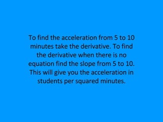 To find the acceleration from 5 to 10 minutes take the derivative. To find the derivative when there is no equation find the slope from 5 to 10. This will give you the acceleration in students per squared minutes. 