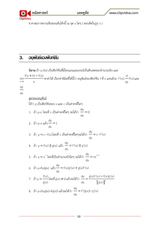 คณิตศาสตร์                               แคลคูลัส                     www.clipvidva.com

        ข.หาสมการความชันของเส้นโค้งนี้ ณ จุด x ใดๆ ( ตอบติดในรูป x )




3. อนุพนธ์ของฟั งก์ชน
       ั            ั
       นิยาม ถ้า y=f(x) เป็นฟังก์ชันที่มีโดนเมนและเรนจ์เป็นสับเซตของจานวนจริง และ
    f(x  h)  f(x)                                                                                 d
lim                   หาค่าได้ เรียกค่าลิมิตที่ได้นี้ว่า อนุพันธ์ของฟังก์ชัน f ที่ x แทนด้วย f '(x), f(x) และ
h0         h                                                                                       dx
dy
dx
       สูตรของอนุพันธ์
       ให้ f, g เป็นฟังก์ชันของ x และ c เป็นค่าคงที่ใดๆ
                                                           dy
       1. ถ้า y=c โดยที่ c เป็นค่าคงที่ใดๆ จะได้ว่า  0
                                                           dx
                           dy
       2. ถ้า y=x แล้ว  1
                           dx
                                                                   dy
       3. ถ้า y  c  f(x) โดยที่ c เป็นค่าคงที่ใดๆจะได้ว่า  c  f '(x)
                                                                   dx
                                         dy
       4. ถ้า y  f(x)  g(x) แล้ว  f '(x)  g'(x)
                                          dx
                                                                dy
       5. ถ้า y  x n โดยที่เป็นจานวนจริงใดๆ จะได้ว่า  nx n1
                                                                dx
                                   dy
       6. ถ้า y=f(x)g(x) แล้ว  f(x)g'(x)  g(x)f '(x)
                                   dx
                     f(x)                                   dy g(x)f '(x)  f(x)g'(x)
       7. ถ้า y           โดยที่ g(x)  0 แล้วจะได้ว่า 
                     g(x)                                   dx            g(x) 2
                                                   dy
       8. ถ้า y=(fog)(x)=f(g(x)) แล้วจะได้ว่า  f '(g(x))  g'(x)
                                                   dx



                                                    10
 