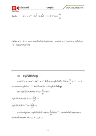 คณิตศาสตร์                            แคลคูลัส                   www.clipvidva.com
                                     1
                                                                    dy
ตัวอย่าง           ถ้า y  (x  3x  2 x ) 9  (x 4  5) 3 จงหา
                            2.5      3
                                                                    dx




PAT1 ก.ค.52 ถ้า f,g และ h สอดคล้องกับ f(1)=g(1)=h(1)=1 และ f '(1)  g'(1)  h'(1)  2 แล้วค่าของ
(fg  h)'(1) เท่ากับเท่าไหร่




           3.1 อนุพันธ์อันดับสูง
                                                                                     dy
           สมมติ f(x)  y  x 3  2x 2  x  5 ดังนั้นจะหาอนุพันธ์ได้เป็น f '(x)        3x 2  4x  1
                                                                                     dx
และหากเราหาอนุพันธ์ของ f '(x) ต่อไปอีก จะเรียกว่าเป็นอนุพันธ์ อันดับสูง
                                                    d2 y
         เช่น อนุพันธ์อันดับสอง คือ f ''(x) = 2 =6x-4
                                                    dx
                                 d3 y
อนุพันธ์อันดับสาม คือ f '''(x) = 3 =6
                                 dx
                       (4)    d4 y
อนุพันธ์อันดับสี่ คือ f (x) = 4 =0
                              dx
                                                         dn y
         การเขียนสัญลักษณ์ อนุพันธ์อันดับที่ n จะเป็น n หรือ f (n) (x) แต่อันดับที่หนึ่ง สอง และสาม
                                                         dx
นิยมใช้เครื่องหมายขีด เป็น f '(x) , f ''(x) , f '''(x)



                                                   12
 