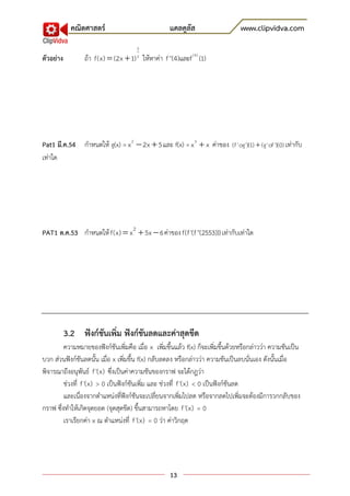 คณิตศาสตร์                            แคลคูลัส                     www.clipvidva.com
                                      3
ตัวอย่าง         ถ้า f(x)  (2x  1) ให้หาค่า f ''(4)และf (4) )1(
                                      2




Pat1 มี.ค.54 กาหนดให้ g(x) = x 2  2x  5 และ f(x) = x 3  x ค่าของ (f 'og')(1)  (g'of ')(0) เท่ากับ
เท่าใด




PAT1 ต.ค.53 กาหนดให้ f(x)  x 2  5x  6 ค่าของ f(f '(f ''(2553))) เท่ากับเท่าใด




           3.2 ฟังก์ชันเพิ่ม ฟังก์ชันลดและค่าสุดขีด
         ความหมายของฟังก์ชันเพิ่มคือ เมื่อ x เพิ่มขึ้นแล้ว f(x) ก็จะเพิ่มขึ้นด้วยหรือกล่าวว่า ความชันเป็น
บวก ส่วนฟังก์ชันลดนั้น เมื่อ x เพิ่มขึ้น f(x) กลับลดลง หรือกล่าวว่า ความชันเป็นลบนั่นเอง ดังนั้นเมื่อ
พิจารณาถึงอนุพันธ์ f '(x) ซึ่งเป็นค่าความชันของกราฟ จะได้กฎว่า
         ช่วงที่ f '(x) > 0 เป็นฟังก์ชันเพิ่ม และ ช่วงที่ f '(x) < 0 เป็นฟังก์ชันลด
         และเนื่องจากตาแหน่งที่ฟังก์ชันจะเปลี่ยนจากเพิ่มไปลด หรือจากลดไปเพิ่มจะต้องมีการวกกลับของ
กราฟ ซึ่งทาให้เกิดจุดยอด (จุดสุดขีด) ขึ้นสามารถหาโดย f '(x) = 0
         เราเรียกค่า x ณ ตาแหน่งที่ f '(x) = 0 ว่า ค่าวิกฤต




                                                   13
 