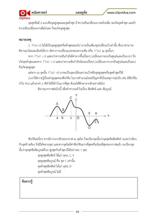 คณิตศาสตร์                               แคลคูลัส                     www.clipvidva.com

       จุดสุดขีดมี 2 แบบคือจุดสูงสุดและจุดต่าสุด ถ้าความชันเปลี่ยนจากลดไปเพิ่ม จะเกิดจุดต่าสุด และถ้า
ความชันเปลี่ยนจากเพิ่มไปลด ก็จะเกิดจุดสูงสุด

หมายเหตุ
          1. f '(x) =0 ไม่ได้เป็นจุดสูงสุดหรือต่าสุดเสมอไป อาจเป็นเพียงจุดเปลี่ยนเว้าเท่านั้น ซึ่งเราสามารถ
พิจารณาโดยละเอียดได้จาก อัตราการเปลี่ยนแปลงของความชัน หรือ f ''(x) ณ จุดนั้นๆ
          หาก f ''(x) > 0 แสดงว่าความชันกาลังมีค่ามากขึ้นเรื่อยๆ (เปลี่ยนจากลบเป็นศูนย์และเป็นบวก) จึง
เกิดจุดต่าสุดและหาก f ''(x) < 0 แสดงว่าความชันกาลังน้อยลงเรื่อยๆ (เปลี่ยนจากบวกเป็นศูนย์และเป็นลบ)
จึงเกิดจุดสูงสุด
          แต่หาก ณ จุดนั้น f ''(x) =0 อาจะเป็นจุดเปลี่ยนความเว้าหรือจุดสูงสุดหรือจุดต่าสุดก็ได้
          2.เราใช้ความรู้เรื่องค่าสูงสุดของฟังก์ชัน ในการคานวณโจทย์ปัญหาที่เป็นเหตุการณ์ จริง เช่น มีฟังก์ชัน
กาไร P(x) แล้วหาค่า x ที่ทาให้ได้กาไรมากที่สุด ดังจะได้ศึกษาจากตัวอย่างถัดไป
                    พิจารณากราฟต่อไปนี้ เพื่อทาความเข้าใจเรื่อง สัมพัทธ์ และ สัมบูรณ์




          ฟังก์ชันหนึ่งๆ หากมีการวกกลับของกราฟ ณ จุดใด ก็จะเรียกจุดนั้นว่าจุดสุดขีดสัมพัทธ์ (แปลว่าเทียบ
กับจุดข้างเคียง จึงมีได้หลายจุด) และหากจุดใดมีค่าฟังก์ชันมากที่สุดหรือน้อยที่สุดของกราฟแล้ว จะเรียกจุด
นั้นว่าจุดสุดขีดสัมบูรณ์ด้วย (สูงสุดกับต่าสุด มีได้อย่างละ 1 จุด)
                   จุดสูงสุดสัมพัทธ์ ได้แก่ จุดA, C, E
                   จุดสูงสุดสัมบูรณ์ คือ จุด C เท่านั้น
                   จุดต่าสุดสัมพัทธ์ ได้แก่ จุดB, D
                   จุดต่าสุดสัมบูรณ์ ไม่มี

  ข้อควรรู้




                                                    14
 