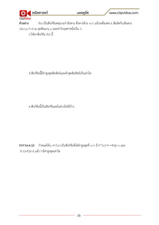 คณิตศาสตร์                                แคลคูลัส               www.clipvidva.com

ตัวอย่าง         f(x) เป็นฟังก์ชันพหุนามกาลังสาม ซึ่งหารด้วย x+1 แล้วเหลือเศษ 6 สัมผัสกับเส้นตรง
12x+y+7=0 ณ จุดตัดแกน y และค่าวิกฤตค่าหนึ่งเป็น 1
         ก.ให้หาฟังก์ชัน f(x) นี้




        ข.ฟังก์ชันนี้มีค่าสูงสุดสัมพัทธ์และต่าสุดสัมพัทธ์เป็นเท่าใด




        ค.ฟังก์ชันนี้เป็นฟังก์ชันลดในช่วงใดได้บ้าง




PAT1ต.ค.52 กาหนดให้ y  f(x) เป็นฟังก์ชันซึ่งมีค่าสูงสุดที่ x=1 ถ้า f ''(x)  4 ทุก x และ
 f(-1)+f(3)=0 แล้ว f มีค่าสูงสุดเท่าใด




                                                     15
 