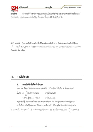 คณิตศาสตร์                             แคลคูลัส                    www.clipvidva.com

ตัวอย่าง          ต้องการสร้างถังรูปทรงกระบอกเพื่อเก็บน้ามัน ปริมาตร 16π ลูกบาศก์เมตร โดยสิ้นเปลือง
วัสดุก่อสร้าง (รวมฝาบนและล่าง) ให้น้อยที่สุด ถังใบนี้จะต้องมีรัศมีหน้าตัดเท่าใด




PAT1ก.ค.53 โรงงานผลิตตุ๊กตาแห่งหนึ่ง มีต้นทุนในการผลิตตุ๊กตา x ตัว โรงงานจะต้องเสียค่าใช้จ่าย
x 3  450x 2  60,200x  10,000 บาท ถ้าขายตุ๊กตาราคาตัวละ 200 บาท โรงงานจะต้องผลิตตุ๊กตากี่ตัว
จึงจะได้กาไรมากที่สุด




4. การอินทิเกรต

        4.1 การอินทิกรัลไม่จากัดเขต
        การกระทาที่ตรงข้ามกับกระบวนการหาอนุพันธ์ เราเรียกว่า การอินทิเกรต (Integration)
                       d
        นั่นคือ ถ้า F(x)  f(x) แล้ว                (การหาอนุพันธ์)
                      dx
                   จะได้ว่า  f(x)dx  F(x)         (การอินทิเกรต)
        สัญลักษณ์  เรียกว่าเครื่องหมายอินทิกรัล และเรียก f(x) ว่าตัวถูกอินทิเกรต(Integrand)
        ทุกสิ่งที่หาอนุพันธ์ได้ตรงตามค่าที่ต้องการ จะเรียกได้ว่า ปฏิยานุพันธ์ (Antiderivative) เช่น
                                                                                         d
F1 (x)  x 2 , F2 (x)  x 2  1 ต่างก็เป็นปฏิยานุพันธ์ของ f(x)=2x เนื่องจากล้วนทาให้ F(x)  f(x)
                                                                                        dx




                                                 16
 