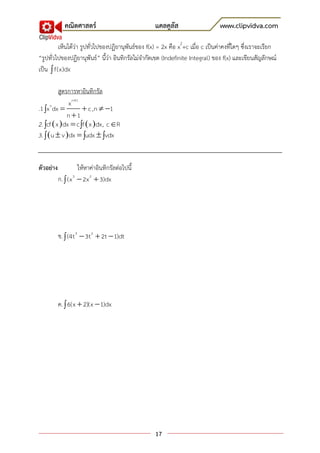 คณิตศาสตร์                           แคลคูลัส                     www.clipvidva.com

         เห็นได้ว่า รูปทั่วไปของปฏิยานุพันธ์ของ f(x) = 2x คือ x2+c เมื่อ c เป็นค่าคงที่ใดๆ ซึ่งเราจะเรียก
“รูปทั่วไปของปฏิยานุพันธ์” นี้ว่า อินทิกรัลไม่จากัดเขต (Indefinite Integral) ของ f(x) และเขียนสัญลักษณ์
เป็น  f(x)dx

          สูตรการหาอินทิกรัล
               x n1
.1 x dx 
      n
                      c ,n  1
              n 1
2. cf  x  dx  c f  x dx , c R
3.   u  v  dx  udx  vdx


ตัวอย่าง             ให้หาค่าอินทิกรัลต่อไปนี้
           ก.  (x 3  2x 2  3)dx




           ข.  (4t 3  3t 2  2t  1)dt




           ค.  6(x  2)(x  1)dx




                                                   17
 