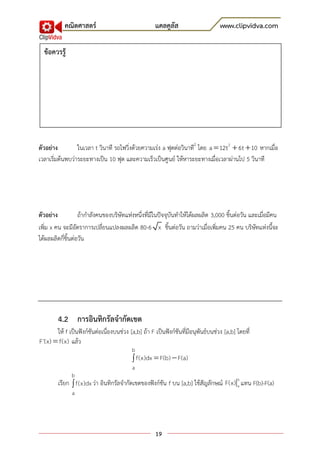 คณิตศาสตร์                                แคลคูลัส                      www.clipvidva.com

  ข้อควรรู้




ตัวอย่าง         ในเวลา t วินาที รถไฟวิ่งด้วยความเร่ง a ฟุตต่อวินาที2 โดย a  12t 2  6t  10 หากเมื่อ
เวลาเริ่มต้นพบว่าระยะทางเป็น 10 ฟุต และความเร็วเป็นศูนย์ ให้หาระยะทางเมื่อเวลาผ่านไป 5 วินาที




ตัวอย่าง           ถ้ากาลังคนของบริษัทแห่งหนึ่งที่มีในปัจจุบันทาให้ได้ผลผลิต 3,000 ชิ้นต่อวัน และเมื่อมีคน
เพิ่ม x คน จะมีอัตราการเปลี่ยนแปลงผลผลิต 80-6 x ชิ้นต่อวัน ถามว่าเมื่อเพิ่มคน 25 คน บริษัทแห่งนี้จะ
ได้ผลผลิตกี่ชิ้นต่อวัน




        4.2 การอินทิกรัลจากัดเขต
       ให้ f เป็นฟังก์ชันต่อเนื่องบนช่วง [a,b] ถ้า F เป็นฟังก์ชันที่มีอนุพันธ์บนช่วง [a,b] โดยที่
F'(x)  f(x) แล้ว
                                          b
                                           f(x)dx  F(b)  F(a)
                                          a
              b
                                                                                     b
        เรียก  f(x)dx ว่า อินทิกรัลจากัดเขตของฟังก์ชัน f บน [a,b] ใช้สัญลักษณ์ F(x) a แทน F(b)-F(a)
               a




                                                     19
 