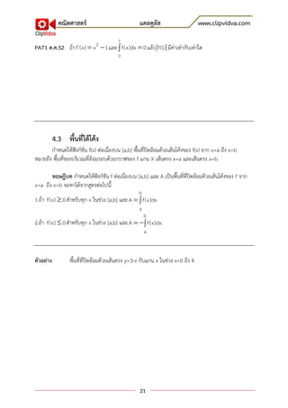 คณิตศาสตร์                           แคลคูลัส                      www.clipvidva.com
                                        1
                             2
PAT1 ต.ค.52 ถ้า f '(x)  x  1 และ  f(x)dx  0 แล้ว f(1) มีค่าเท่ากับเท่าใด
                                        0




           4.3 พื้นที่ใต้โค้ง
       กาหนดให้ฟังก์ชัน f(x) ต่อเนื่องบน [a,b] พื้นที่ปิดล้อมด้วยเส้นโค้งของ f(x) จาก x=a ถึง x=b
หมายถึง พื้นที่ของบริเวณที่ล้อมรอบด้วยกราฟของ f แกน X เส้นตรง x=a และเส้นตรง x=b

       ทฤษฎีบท กาหนดให้ฟังก์ชัน f ต่อเนื่องบน [a,b] และ A เป็นพื้นที่ที่ปิดล้อมด้วยเส้นโค้งของ f จาก
x=a ถึง x=b จะหาได้จากสูตรต่อไปนี้
                                                  b
1.ถ้า f(x)  0 สาหรับทุก x ในช่วง [a,b] และ A   f(x)dx
                                                  a
                                                      b
2.ถ้า f(x)  0 สาหรับทุก x ในช่วง [a,b] และ A    f(x)dx
                                                      a



ตัวอย่าง         พื้นที่ที่ปิดล้อมด้วยเส้นตรง y=3-x กับแกน x ในช่วง x=0 ถึง 4




                                                  21
 