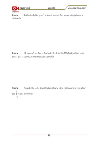 คณิตศาสตร์                              แคลคูลัส                     www.clipvidva.com

ตัวอย่าง         พื้นที่ปิดล้อมด้วยโค้ง y  x 2  3x  2 จาก x=0 ถึง 2 เฉพาะส่วนที่อยู่เหนือแกน x
เท่ากับเท่าใด




ตัวอย่าง       ให้ f(x)  x 2  c โดย c เป็นค่าคงตัว ซึ่ง c  4 ถ้าพื้นที่ที่ปิดล้อมด้วยเส้นโค้ง y=f(x)
จาก x=-2 ถึง x=1 เท่ากับ 24 ตารางหน่วย แล้ว c มีค่าเท่าใด




ตัวอย่าง         กาหนดฟังก์ชัน y=f(x) มีกราฟเป็นเส้นตรงตัดแกน x ที่จุด (-1,0) และผ่านจุด (3,6) แล้ว ค่า
      3
ของ  f(x)dx เท่ากับเท่าใด
     1




                                                   23
 