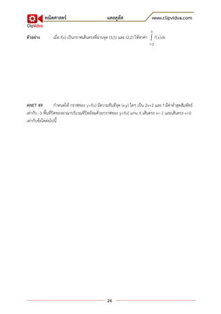 คณิตศาสตร์                             แคลคูลัส                     www.clipvidva.com

                                                                              3
ตัวอย่าง        เมื่อ f(x) เป็นกราฟเส้นตรงที่ผ่านจุด (3,5) และ (2,2) ให้หาค่า  f(x)dx
                                                                             2




ANET 49             กาหนดให้ กราฟของ y=f(x) มีความชันที่จุด (x,y) ใดๆ เป็น 2x+2 และ f มีค่าต่าสุดสัมพัทธ์
เท่ากับ -3 พื้นที่ปิดของอาณาบริเวณที่ปิดล้อมด้วยกราฟของ y=f(x) แกน X เส้นตรง x=-1 และเส้นตรง x=0
เท่ากับข้อใดต่อไปนี้




                                                   24
 