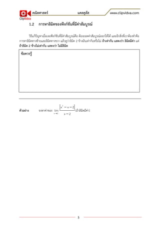 คณิตศาสตร์                              แคลคูลัส                      www.clipvidva.com

           1.2 การหาลิมิตของฟังก์ชันที่มีค่าสัมบูรณ์

         วิธีแก้ปัญหาเมื่อเจอฟังก์ชันที่มีค่าสัมบูรณ์คือ ต้องถอดค่าสัมบูรณ์ออกให้ได้ และอีกสิ่งที่เราต้องทาคือ
การหาลิมิตทางซ้ายและลิมิตทางขวา แล้วดูว่าลิมิต 2 ข้างมันเท่ากันหรือไม่ ถ้าเท่ากัน แสดงว่า ลิมิตมีค่า แต่
ถ้าลิมิต 2 ข้างไม่เท่ากัน แสดงว่า ไม่มีลิมิต
 ข้อควรรู้




                                      x2  x  2
ตัวอย่าง         จงหาค่าของ lim                    )ถ้าลิมิตมีค่า(
                               x 2     x 2




                                                     5
 