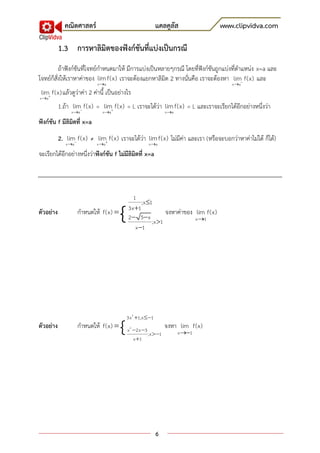 คณิตศาสตร์                                    แคลคูลัส               www.clipvidva.com

           1.3 การหาลิมิตของฟังก์ชันที่แบ่งเป็นกรณี
          ถ้าฟังก์ชันที่โจทย์กาหนดมาให้ มีการแบ่งเป็นหลายๆกรณี โดยที่ฟังก์ชันถูกแบ่งที่ตาแหน่ง x=a และ
โจทย์ก็สั่งให้เราหาค่าของ lim f(x) เราจะต้องแยกหาลิมิต 2 ทางนั่นคือ เราจะต้องหา lim f(x) และ
                            x a                                                      x a
 lim f(x) แล้วดูว่าค่า 2 ค่านี้ เป็นอย่างไร
x a
           1.ถ้า lim f(x) = lim f(x) = L เราจะได้ว่า lim f(x) = L และเราจะเรียกได้อีกอย่างหนึ่งว่า
                x a          x a                             x a

ฟังก์ชัน f มีลิมิตที่ x=a
           2. lim f(x) ≠ lim f(x) เราจะได้ว่า lim f(x) ไม่มีค่า และเรา ) หรือจะบอกว่าหาค่าไม่ได้ ก็ได้(
              x a          x a                     x a

จะเรียกได้อีกอย่างหนึ่งว่าฟังก์ชัน f ไม่มีลิมิตที่ x=a




                                             1

                                       {
                                                 ;x 1
                                           3x 1
ตัวอย่าง             กาหนดให้ f(x)                         จงหาค่าของ lim f(x)
                                           2  5 x                    x 1
                                                      ;x 1
                                              x 1




                                       {
                                           3x 2 1;x 1
ตัวอย่าง             กาหนดให้ f(x)        x 2 2x 3
                                                               จงหา lim f(x)
                                                      ;x 1          x 1
                                               x 1




                                                           6
 