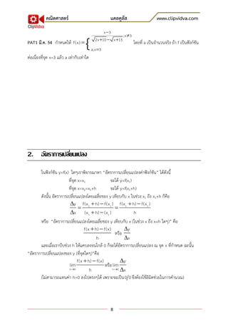 คณิตศาสตร์                               แคลคูลัส                     www.clipvidva.com
                                                  x 3

                                     {
                                                            ;x 3
                                             2x 10  x 13
PAT1 มี.ค. 54 กาหนดให้ f(x)                                        โดยที่ a เป็นจานวนจริง ถ้า f เป็นฟังก์ชัน
                                           a;x 3
ต่อเนื่องที่จุด x=3 แล้ว a เท่ากับเท่าใด




2. อัตราการเปลียนแปลง
               ่
       ในฟังก์ชัน y=f(x) ใดๆเราพิจารณาหา “อัตราการเปลี่ยนแปลงค่าฟังก์ชัน” ได้ดังนี้
                        ที่จุด x=x1               จะได้ y=f(x1)
                        ที่จุด x=x2=x1+h          จะได้ y=f(x1+h)
       ดังนั้น อัตราการเปลี่ยนแปลงโดยเฉลี่ยของ y เทียบกับ x ในช่วง x1 ถึง x1+h ก็คือ
                         y f(x1  h)  f(x1 ) f(x1  h)  f(x1 )
                                                     
                         x (x1  h)  (x1 )                    h
       หรือ “อัตราการเปลี่ยนแปลงโดยเฉลี่ยของ y เทียบกับ x (ในช่วง x ถึง x+h ใดๆ)” คือ
                                   f(x  h)  f(x)         y
                                                      หรือ
                                          h                x
       และเมื่อเราบีบช่วง h ให้แคบลงจนใกล้ 0 ก็จะได้อัตราการเปลี่ยนแปลง ณ จุด x ที่กาหนด ฉะนั้น
“อัตราการเปลี่ยนแปลงของ y (ที่จุดใดๆ)”คือ
                               f(x  h)  f(x)           y
                         lim                   หรือ lim
                         h0          h             h0 x

       (ไม่สามารถแทนค่า h=0 ลงไปตรงๆได้ เพราะจะเป็น 0 0 จึงต้องใช้ลิมิตช่วยในการคานวณ)




                                                     8
 
