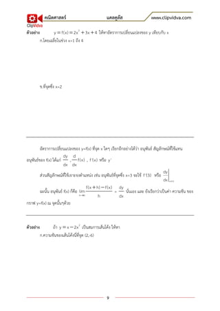 คณิตศาสตร์                           แคลคูลัส                     www.clipvidva.com

ตัวอย่าง           y  f(x)  2x 2  3x  4 ให้หาอัตราการเปลี่ยนแปลงของ y เทียบกับ x
           ก.โดยเฉลี่ยในช่วง x=1 ถึง 4




           ข.ที่จุดซึ่ง x=2




         อัตราการเปลี่ยนแปลงของ y=f(x) ที่จุด x ใดๆ เรียกอีกอย่างได้ว่า อนุพันธ์ สัญลักษณ์ที่ใช้แทน
                         dy d
อนุพันธ์ของ f(x) ได้แก่       , f(x) , f '(x) หรือ y '
                         dx dx
                                                                                           dy
         ส่วนสัญลักษณ์ที่ใช้เจาะจงตาแหน่ง เช่น อนุพันธ์ที่จุดซึ่ง x=3 จะใช้ f '(3) หรือ
                                                                                           dx x 3
                                        f(x  h)  f(x) dy
         ฉะนั้น อนุพันธ์ f(x) ก็คือ lim                =          นั่นเอง และ ยังเรียกว่าเป็นค่า ความชัน ของ
                                    h0        h             dx
กราฟ y=f(x) ณ จุดนั้นๆด้วย



ตัวอย่าง          ถ้า y  x  2x 2 เป็นสมการเส้นโค้ง ให้หา
           ก.ความชันของเส้นโค้งนี่ที่จุด (2,-6)




                                                    9
 
