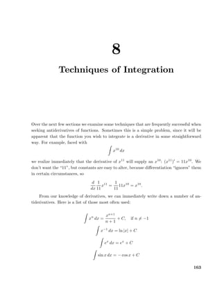 8
Techniques of Integration

Over the next few sections we examine some techniques that are frequently successful when
seeking antiderivatives of functions. Sometimes this is a simple problem, since it will be
apparent that the function you wish to integrate is a derivative in some straightforward
way. For example, faced with
x10 dx
we realize immediately that the derivative of x11 will supply an x10 : (x11 )′ = 11x10 . We
don’t want the “11”, but constants are easy to alter, because diﬀerentiation “ignores” them
in certain circumstances, so
d 1 11
1
x =
11x10 = x10 .
dx 11
11
From our knowledge of derivatives, we can immediately write down a number of antiderivatives. Here is a list of those most often used:

xn dx =

xn+1
+ C,
n+1

if n = −1

x−1 dx = ln |x| + C
ex dx = ex + C
sin x dx = − cos x + C
163

 