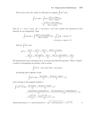 8.3

First we do

Trigonometric Substitutions

sec u du, which we will need to compute
sec u du =
=

sec u

173

sec3 u du:

sec u + tan u
du
sec u + tan u

sec2 u + sec u tan u
du.
sec u + tan u

Now let w = sec u + tan u, dw = sec u tan u + sec2 u du, exactly the numerator of the
function we are integrating. Thus
sec u du =

sec2 u + sec u tan u
du =
sec u + tan u

1
dw = ln |w| + C
w

= ln | sec u + tan u| + C.
sec3 u du:

Now for

sec3 u sec3 u
sec3 u (tan2 u + 1) sec u
sec u =
+
=
+
2
2
2
2
3
2
3
sec u sec u tan u sec u
sec u + sec u tan2 u sec u
=
+
+
=
+
.
2
2
2
2
2
3

We already know how to integrate sec u, so we just need the ﬁrst quotient. This is “simply”
a matter of recognizing the product rule in action:
sec3 u + sec u tan2 u du = sec u tan u.
So putting these together we get
sec3 u du =

sec u tan u ln | sec u + tan u|
+
+ C,
2
2

and reverting to the original variable x:
1 + x2 dx =

sec u tan u ln | sec u + tan u|
+
+C
2
2

sec(arctan x) tan(arctan x) ln | sec(arctan x) + tan(arctan x)|
+
+C
2
2
√
√
ln | 1 + x2 + x|
x 1 + x2
+
+ C,
=
2
2
=

using tan(arctan x) = x and sec(arctan x) =

1 + tan2 (arctan x) =

1 + x2 .

 