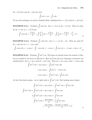 8.4

Integration by Parts

175

du = f ′ (x) dx and dv = g ′ (x) dx and
u dv = uv −

v du.

To use this technique we need to identify likely candidates for u = f (x) and dv = g ′ (x) dx.
EXAMPLE 8.4.1

Evaluate

x ln x dx. Let u = ln x so du = 1/x dx. Then we must

let dv = x dx so v = x2 /2 and
x2 1
x2 ln x
dx =
−
2 x
2

x2 ln x
−
x ln x dx =
2
EXAMPLE 8.4.2

Evaluate

x
x2 ln x x2
dx =
−
+ C.
2
2
4

x sin x dx. Let u = x so du = dx. Then we must let

dv = sin x dx so v = − cos x and
x sin x dx = −x cos x −
EXAMPLE 8.4.3

− cos x dx = −x cos x +

Evaluate

cos x dx = −x cos x + sin x + C.

sec3 x dx. Of course we already know the answer to this,

but we needed to be clever to discover it. Here we’ll use the new technique to discover the
antiderivative. Let u = sec x and dv = sec2 x dx. Then du = sec x tan x and v = tan x and
sec3 x dx = sec x tan x −

tan2 x sec x dx

= sec x tan x −

(sec2 x − 1) sec x dx

= sec x tan x −

sec3 x dx +

At ﬁrst this looks useless—we’re right back to

sec x dx.

sec3 x dx. But looking more closely:

sec3 x dx = sec x tan x −

sec3 x dx +

sec3 x dx +

sec3 x dx = sec x tan x +

sec x dx

2

sec3 x dx = sec x tan x +

sec x dx

sec3 x dx =
=

sec x tan x 1
+
2
2

sec x dx

sec x dx

sec x tan x ln | sec x + tan x|
+
+ C.
2
2

 