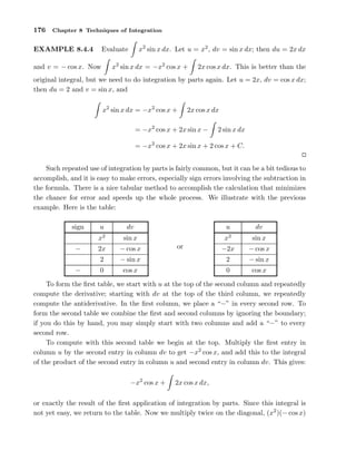 176

Chapter 8 Techniques of Integration

x2 sin x dx. Let u = x2 , dv = sin x dx; then du = 2x dx

Evaluate

EXAMPLE 8.4.4

x2 sin x dx = −x2 cos x +

and v = − cos x. Now

2x cos x dx. This is better than the

original integral, but we need to do integration by parts again. Let u = 2x, dv = cos x dx;
then du = 2 and v = sin x, and
x2 sin x dx = −x2 cos x +

2x cos x dx

= −x2 cos x + 2x sin x −

2 sin x dx

= −x2 cos x + 2x sin x + 2 cos x + C.
Such repeated use of integration by parts is fairly common, but it can be a bit tedious to
accomplish, and it is easy to make errors, especially sign errors involving the subtraction in
the formula. There is a nice tabular method to accomplish the calculation that minimizes
the chance for error and speeds up the whole process. We illustrate with the previous
example. Here is the table:
sign

u

dv

u

dv

x2

sin x

x2

sin x

−2x

− cos x

0

cos x

−

2x

−

0

2

− cos x

or

− sin x

2

cos x

− sin x

To form the ﬁrst table, we start with u at the top of the second column and repeatedly
compute the derivative; starting with dv at the top of the third column, we repeatedly
compute the antiderivative. In the ﬁrst column, we place a “−” in every second row. To
form the second table we combine the ﬁrst and second columns by ignoring the boundary;
if you do this by hand, you may simply start with two columns and add a “−” to every
second row.
To compute with this second table we begin at the top. Multiply the ﬁrst entry in
column u by the second entry in column dv to get −x2 cos x, and add this to the integral
of the product of the second entry in column u and second entry in column dv. This gives:
−x2 cos x +

2x cos x dx,

or exactly the result of the ﬁrst application of integration by parts. Since this integral is
not yet easy, we return to the table. Now we multiply twice on the diagonal, (x2 )(− cos x)

 