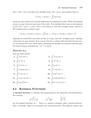 8.5

Rational Functions

177

and (−2x)(− sin x) and then once straight across, (2)(− sin x), and combine these as
−x2 cos x + 2x sin x −

2 sin x dx,

giving the same result as the second application of integration by parts. While this integral
is easy, we may return yet once more to the table. Now multiply three times on the diagonal
to get (x2 )(− cos x), (−2x)(− sin x), and (2)(cos x), and once straight across, (0)(cos x).
We combine these as before to get
−x2 cos x + 2x sin x + 2 cos x +

0 dx = −x2 cos x + 2x sin x + 2 cos x + C.

Typically we would ﬁll in the table one line at a time, until the “straight across” multiplication gives an easy integral. If we can see that the u column will eventually become zero,
we can instead ﬁll in the whole table; computing the products as indicated will then give
the entire integral, including the “+C ”, as above.

Exercises 8.4.
Find the antiderivatives.
1.

x cos x dx ⇒

2.

x2 cos x dx ⇒

3.

xex dx ⇒

4.

xex dx ⇒

5.

sin2 x dx ⇒

6.

ln x dx ⇒

7.

x arctan x dx ⇒

8.

x3 sin x dx ⇒

9.

x3 cos x dx ⇒

10.

x sin2 x dx ⇒

11.

x sin x cos x dx ⇒

12.

√
arctan( x) dx ⇒

13.

√
sin( x) dx ⇒

14.

sec2 x csc2 x dx ⇒

º

Ê Ø ÓÒ Ð

2

ÙÒ
Ø ÓÒ×

A rational function is a fraction with polynomials in the numerator and denominator.
For example,
1
x2 + 1
x3
,
,
,
x2 + x − 6
(x − 3)2
x2 − 1
are all rational functions of x. There is a general technique called “partial fractions”
that, in principle, allows us to integrate any rational function. The algebraic steps in the

 