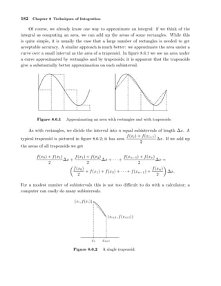 182

Chapter 8 Techniques of Integration

Of course, we already know one way to approximate an integral: if we think of the
integral as computing an area, we can add up the areas of some rectangles. While this
is quite simple, it is usually the case that a large number of rectangles is needed to get
acceptable accuracy. A similar approach is much better: we approximate the area under a
curve over a small interval as the area of a trapezoid. In ﬁgure 8.6.1 we see an area under
a curve approximated by rectangles and by trapezoids; it is apparent that the trapezoids
give a substantially better approximation on each subinterval.
............
............
...
...
...
...
..
...
..
..
..
.
..
..
..
..
.
..
.
..
..
.
.
.
..
.
..
.
..
.
..
.
.
..
.
..
.
.
..
.
..
.
.
.
..
.
..
.
.
.
..
.
..
.
.
.
..
..
.
.
.
..
..
.
.
..
.
..
.
.
..
..
.
..
..
..
..
..
..
..
..
..
..
.
...
...
..
..
...
..
...
..... ......
............
.

Figure 8.6.1

...... .
....... .. .
... ......
... .. ......
... ... ......
..
.. ..
....
....
.. ..
. ...
.. ..
....
.
.
.
. .
....
....
.
.. ..
.. . .
....
.
. .
....
....
. ..
. .
...
..
...
. ..
.
..
...
.
. ...
.
..
..
..
..
..
..
.
..
.
..
.
.
.
.
..
.
...
..
..
..
.
...
...
...
.
...
.. .
.
.. .
...
....
.. .
.
....
. ..
..
...
....
.. ..
.. ..
....
....
.. ..
.. ..
.. .
.. .
..
.. ...
. ...
... .
... .
.
.
.... . . ...
.... . . ...
. .
..... . ...
..... ....
.......
......

Approximating an area with rectangles and with trapezoids.

As with rectangles, we divide the interval into n equal subintervals of length ∆x. A
f (xi ) + f (xi+1 )
∆x. If we add up
typical trapezoid is pictured in ﬁgure 8.6.2; it has area
2
the areas of all trapezoids we get
f (x1 ) + f (x2 )
f (xn−1 ) + f (xn )
f (x0 ) + f (x1 )
∆x +
∆x + · · · +
∆x =
2
2
2
f (x0 )
f (xn )
∆x.
+ f (x1 ) + f (x2 ) + · · · + f (xn−1 ) +
2
2
For a modest number of subintervals this is not too diﬃcult to do with a calculator; a
computer can easily do many subintervals.
.
(xi , f (xi )) ................
.
.

. ...
....
.. .
....
.
....
....
....
....
....
....
....
....
...
.
..
..
..
.
..
..
.
.
.

xi
Figure 8.6.2

(xi+1 , f (xi+1 ))

xi+1
A single trapezoid.

 
