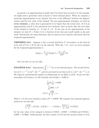 8.6

183

Numerical Integration

In practice, an approximation is useful only if we know how accurate it is; for example,
we might need a particular value accurate to three decimal places. When we compute a
particular approximation to an integral, the error is the diﬀerence between the approximation and the true value of the integral. For any approximation technique, we need an
error estimate, a value that is guaranteed to be larger than the actual error. If A is an
approximation and E is the associated error estimate, then we know that the true value
of the integral is between A − E and A + E. In the case of our approximation of the
integral, we want E = E(∆x) to be a function of ∆x that gets small rapidly as ∆x gets
small. Fortunately, for many functions, there is such an error estimate associated with the
trapezoid approximation.
THEOREM 8.6.1 Suppose f has a second derivative f ′′ everywhere on the interval
[a, b], and |f ′′ (x)| ≤ M for all x in the interval. With ∆x = (b − a)/n, an error estimate
for the trapezoid approximation is
E(∆x) =

(b − a)3
b−a
M (∆x)2 =
M.
12
12n2

Let’s see how we can use this.
1

EXAMPLE 8.6.2

2

e−x dx to two decimal places. The second deriva-

Approximate
0

−x2

2

−x2

2

tive of f = e
is (4x −2)e
, and it is not hard to see that on [0, 1], |(4x2 −2)e−x | ≤ 2.
We begin by estimating the number of subintervals we are likely to need. To get two decimal places of accuracy, we will certainly need E(∆x) < 0.005 or
1
1
(2) 2 < 0.005
12
n
1
(200) < n2
6
5.77 ≈

100
<n
3

With n = 6, the error estimate is thus 1/63 < 0.0047. We compute the trapezoid approximation for six intervals:
f (1)
f (0)
+ f (1/6) + f (2/6) + · · · + f (5/6) +
2
2

1
≈ 0.74512.
6

So the true value of the integral is between 0.74512 − 0.0047 = 0.74042 and 0.74512 +
0.0047 = 0.74982. Unfortunately, the ﬁrst rounds to 0.74 and the second rounds to 0.75,

 