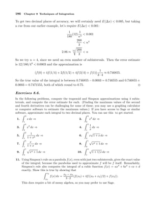 186

Chapter 8 Techniques of Integration

To get two decimal places of accuracy, we will certainly need E(∆x) < 0.005, but taking
a cue from our earlier example, let’s require E(∆x) < 0.001:
1
1
(12) 4 < 0.001
180
n
200
< n4
3
2.86 ≈

[4]

200
<n
3

So we try n = 4, since we need an even number of subintervals. Then the error estimate
is 12/180/44 < 0.0003 and the approximation is
(f (0) + 4f (1/4) + 2f (1/2) + 4f (3/4) + f (1))

1
≈ 0.746855.
3·4

So the true value of the integral is between 0.746855 − 0.0003 = 0.746555 and 0.746855 +
0.0003 = 0.7471555, both of which round to 0.75.

Exercises 8.6.
In the following problems, compute the trapezoid and Simpson approximations using 4 subintervals, and compute the error estimate for each. (Finding the maximum values of the second
and fourth derivatives can be challenging for some of these; you may use a graphing calculator
or computer software to estimate the maximum values.) If you have access to Sage or similar
software, approximate each integral to two decimal places. You can use this to get started.
3

3

x dx ⇒

1

4.

1
dx ⇒
1 + x2

6.

x
dx ⇒
1+x

8.

0

4

3.
2
2

5.
1
5

7.
1

3

1
dx ⇒
x
1
1 √
x 1 + x dx ⇒

0

1

0

x3 + 1 dx ⇒

0
4

1

9.

x2 dx ⇒

2.

x3 dx ⇒

1.

x4 + 1 dx ⇒

10.
1

1 + 1/x dx ⇒

11. Using Simpson’s rule on a parabola f (x), even with just two subintervals, gives the exact value
of the integral, because the parabolas used to approximate f will be f itself. Remarkably,
Simpson’s rule also computes the integral of a cubic function f (x) = ax3 + bx2 + cx + d
exactly. Show this is true by showing that
x2
x2 − x0
(f (x0 ) + 4f ((x0 + x2 )/2) + f (x2 )).
f (x) dx =
3·2
x0
This does require a bit of messy algebra, so you may prefer to use Sage.

 