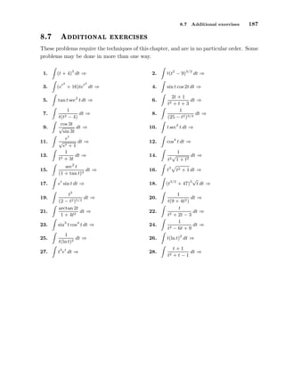 8.7

º

Ø ÓÒ Ð

Additional exercises

187

Ü Ö
 × ×

These problems require the techniques of this chapter, and are in no particular order. Some
problems may be done in more than one way.
1.

(t + 4)3 dt ⇒

3.
5.
7.
9.
11.
13.

2.

t(t2 − 9)3/2 dt ⇒

(et + 16)tet dt ⇒

4.

sin t cos 2t dt ⇒

tan t sec2 t dt ⇒

6.

2

2

1
dt ⇒
− 4)
cos 3t
√
dt ⇒
sin 3t
et
√
dt ⇒
et + 1
1
dt ⇒
t2 + 3t
t(t2

8.

2t + 1
dt ⇒
+t+3
1
dt ⇒
(25 − t2 )3/2
t2

10.

t sec2 t dt ⇒

12.

cos4 t dt ⇒

14.

t2

√

1
dt ⇒
1 + t2

15.

sec2 t
dt ⇒
(1 + tan t)3

16.

t3

17.

et sin t dt ⇒

18.

√
(t3/2 + 47)3 t dt ⇒

19.
21.

t3
dt ⇒
(2 − t2 )5/2
arctan 2t
dt ⇒
1 + 4t2

20.
22.

t2 + 1 dt ⇒

1
dt ⇒
t(9 + 4t2 )
t
dt ⇒
2 + 2t − 3
t
1
dt ⇒
2 − 6t + 9
t

23.

sin3 t cos4 t dt ⇒

24.

25.

1
dt ⇒
t(ln t)2

26.

t(ln t)2 dt ⇒

27.

t3 et dt ⇒

28.

t+1
dt ⇒
t2 + t − 1

 
