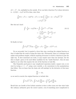 8.1

Substitution

165

of 1 − x2 , −2x, multiplied on the outside. If we can ﬁnd a function F (x) whose derivative
√
is −(1/2)(1 − x) x we’ll be done, since then
1
d
F (1 − x2 ) = −2xF ′ (1 − x2 ) = (−2x) −
dx
2
= x3

(1 − (1 − x2 )) 1 − x2

1 − x2

But this isn’t hard:
√
1
− (1 − x) x dx =
2

1
− (x1/2 − x3/2 ) dx
2
2 3/2 2 5/2
x − x
3
5

=−

1
2

=

1
1
x−
5
3

(8.1.1)
+C

x3/2 + C.

So ﬁnally we have
x3

1 − x2 dx =

1
1
(1 − x2 ) −
5
3

(1 − x2 )3/2 + C.

So we succeeded, but it required a clever ﬁrst step, rewriting the original function so
that it looked like the result of using the chain rule. Fortunately, there is a technique that
makes such problems simpler, without requiring cleverness to rewrite a function in just the
right way. It does sometimes not work, or may require more than one attempt, but the
idea is simple: guess at the most likely candidate for the “inside function”, then do some
algebra to see what this requires the rest of the function to look like.
One frequently good guess is any complicated expression inside a square root, so we
start by trying u = 1 − x2 , using a new variable, u, for convenience in the manipulations
that follow. Now we know that the chain rule will multiply by the derivative of this inner
function:
du
= −2x,
dx
so we need to rewrite the original function to include this:
x3

1 − x2 =

√ −2x
x3 u
dx =
−2x

x2 √ du
dx.
u
−2
dx

Recall that one beneﬁt of the Leibniz notation is that it often turns out that what looks
like ordinary arithmetic gives the correct answer, even if something more complicated is

 