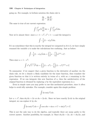 166

Chapter 8 Techniques of Integration

going on. For example, in Leibniz notation the chain rule is
dy dt
dy
=
.
dx
dt dx
The same is true of our current expression:
x2 √ du
u
dx =
−2
dx

x2 √
u du.
−2

Now we’re almost there: since u = 1 − x2 , x2 = 1 − u and the integral is
√
1
− (1 − u) u du.
2
It’s no coincidence that this is exactly the integral we computed in (8.1.1), we have simply
renamed the variable u to make the calculations less confusing. Just as before:
√
1
− (1 − u) u du =
2

1
1
u−
5
3

u3/2 + C.

Then since u = 1 − x2 :
x3

1 − x2 dx =

1
1
(1 − x2 ) −
5
3

(1 − x2 )3/2 + C.

To summarize: if we suspect that a given function is the derivative of another via the
chain rule, we let u denote a likely candidate for the inner function, then translate the
given function so that it is written entirely in terms of u, with no x remaining in the
expression. If we can integrate this new function of u, then the antiderivative of the
original function is obtained by replacing u by the equivalent expression in x.
Even in simple cases you may prefer to use this mechanical procedure, since it often
helps to avoid silly mistakes. For example, consider again this simple problem:
2x cos(x2 ) dx.
Let u = x2 , then du/dx = 2x or du = 2x dx. Since we have exactly 2x dx in the original
integral, we can replace it by du:
2x cos(x2 ) dx =

cos u du = sin u + C = sin(x2 ) + C.

This is not the only way to do the algebra, and typically there are many paths to the
correct answer. Another possibility, for example, is: Since du/dx = 2x, dx = du/2x, and

 