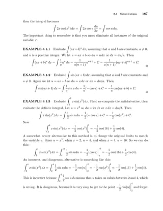 8.1

Substitution

167

then the integral becomes
2x cos(x2 ) dx =

2x cos u

du
=
2x

cos u du.

The important thing to remember is that you must eliminate all instances of the original
variable x.
(ax + b)n dx, assuming that a and b are constants, a = 0,

Evaluate

EXAMPLE 8.1.1

and n is a positive integer. We let u = ax + b so du = a dx or dx = du/a. Then
(ax + b)n dx =

1 n
1
1
u du =
un+1 + C =
(ax + b)n+1 + C.
a
a(n + 1)
a(n + 1)

Evaluate

EXAMPLE 8.1.2

sin(ax + b) dx, assuming that a and b are constants and

a = 0. Again we let u = ax + b so du = a dx or dx = du/a. Then
1
1
1
sin u du = (− cos u) + C = − cos(ax + b) + C.
a
a
a

sin(ax + b) dx =

4

x sin(x2 ) dx. First we compute the antiderivative, then

Evaluate

EXAMPLE 8.1.3

2

evaluate the deﬁnite integral. Let u = x2 so du = 2x dx or x dx = du/2. Then
1
1
1
sin u du = (− cos u) + C = − cos(x2 ) + C.
2
2
2

x sin(x2 ) dx =
Now
4

1
x sin(x ) dx = − cos(x2 )
2

4

2

2

2

1
1
= − cos(16) + cos(4).
2
2

A somewhat neater alternative to this method is to change the original limits to match
the variable u. Since u = x2 , when x = 2, u = 4, and when x = 4, u = 16. So we can do
this:
4

16

x sin(x2 ) dx =
2

4

1
1
sin u du = − (cos u)
2
2

16
4

1
1
= − cos(16) + cos(4).
2
2

An incorrect, and dangerous, alternative is something like this:
4

4

2

x sin(x ) dx =
2

2

1
1
sin u du = − cos(u)
2
2
4

This is incorrect because
2

4
2

1
= − cos(x2 )
2

4
2

1
1
= − cos(16) + cos(4).
2
2

1
sin u du means that u takes on values between 2 and 4, which
2

1
is wrong. It is dangerous, because it is very easy to get to the point − cos(u)
2

4

and forget
2

 