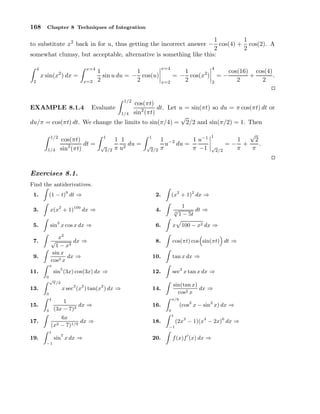 168

Chapter 8 Techniques of Integration

1
1
to substitute x2 back in for u, thus getting the incorrect answer − cos(4) + cos(2). A
2
2
somewhat clumsy, but acceptable, alternative is something like this:
4

x=4

x sin(x2 ) dx =

2

x=2

x=4

1
1
sin u du = − cos(u)
2
2

x=2

4

1
= − cos(x2 )
2

2

=−

cos(16) cos(4)
+
.
2
2

1/2

cos(πt)
dt. Let u = sin(πt) so du = π cos(πt) dt or
2
1/4 sin (πt)
√
du/π = cos(πt) dt. We change the limits to sin(π/4) = 2/2 and sin(π/2) = 1. Then
EXAMPLE 8.1.4

1/2
1/4

Evaluate

cos(πt)
dt =
sin2 (πt)

1
√
2/2

1 1
du =
π u2

1
√
2/2

1 −2
1 u−1
u du =
π
π −1

1
√
2/2

√
2
1
.
=− +
π
π

Exercises 8.1.
Find the antiderivatives.
1.

(1 − t)9 dt ⇒

2.

3.

x(x2 + 1)100 dx ⇒

4.

√
3

5.

sin3 x cos x dx ⇒

6.

x

8.

cos(πt) cos sin(πt) dt ⇒

x2
√
dx ⇒
1 − x3
sin x
dx ⇒
cos3 x

7.
9.

π

11.
0
√

13.
0
4

15.
3

17.

sin5 (3x) cos(3x) dx ⇒
π/2

x sec2 (x2 ) tan(x2 ) dx ⇒

1
dx ⇒
(3x − 7)2

6x
dx ⇒
2 − 7)1/9
(x

−1

sin7 x dx ⇒

1
dt ⇒
1 − 5t
100 − x2 dx ⇒

10.

tan x dx ⇒

12.

sec2 x tan x dx ⇒

14.

sin(tan x)
dx ⇒
cos2 x
π/6

16.
0

(cos2 x − sin2 x) dx ⇒

1

18.
−1

1

19.

(x2 + 1)2 dx ⇒

20.

(2x3 − 1)(x4 − 2x)6 dx ⇒

f (x)f ′ (x) dx ⇒

 