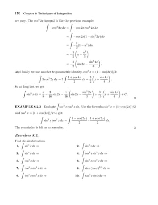 170

Chapter 8 Techniques of Integration

are easy. The cos3 2x integral is like the previous example:
− cos3 2x dx =

− cos 2x cos2 2x dx

=

− cos 2x(1 − sin2 2x) dx

=

1
− (1 − u2 ) du
2

=−

1
2

u−

=−

1
2

sin 2x −

u3
3
sin3 2x
3

.

And ﬁnally we use another trigonometric identity, cos2 x = (1 + cos(2x))/2:
3 cos2 2x dx = 3

1 + cos 4x
3
dx =
2
2

x+

sin 4x
4

.

So at long last we get
sin6 x dx =

x
3
1
−
sin 2x −
8 16
16

EXAMPLE 8.2.3 Evaluate

sin 2x −

sin3 2x
3

+

3
16

x+

sin 4x
4

+ C.

sin2 x cos2 x dx. Use the formulas sin2 x = (1−cos(2x))/2

and cos2 x = (1 + cos(2x))/2 to get:
sin2 x cos2 x dx =

1 − cos(2x) 1 + cos(2x)
·
dx.
2
2

The remainder is left as an exercise.

Exercises 8.2.
Find the antiderivatives.
1.

sin2 x dx ⇒

2.

sin3 x dx ⇒

3.

sin4 x dx ⇒

4.

cos2 x sin3 x dx ⇒

5.

cos3 x dx ⇒

6.

sin2 x cos2 x dx ⇒

7.

cos3 x sin2 x dx ⇒

8.

sin x(cos x)3/2 dx ⇒

9.

sec2 x csc2 x dx ⇒

10.

tan3 x sec x dx ⇒

 