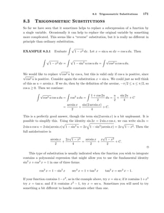 8.3

º¿

ÌÖ

Trigonometric Substitutions

171

ÓÒÓÑ ØÖ 
 ËÙ ×Ø ØÙØ ÓÒ×

So far we have seen that it sometimes helps to replace a subexpression of a function by
a single variable. Occasionally it can help to replace the original variable by something
more complicated. This seems like a “reverse” substitution, but it is really no diﬀerent in
principle than ordinary substitution.
EXAMPLE 8.3.1

Evaluate

1 − x2 dx =

1 − x2 dx. Let x = sin u so dx = cos u du. Then
1 − sin2 u cos u du =

√

cos2 u cos u du.

√
We would like to replace cos2 u by cos u, but this is valid only if cos u is positive, since
√
cos2 u is positive. Consider again the substitution x = sin u. We could just as well think
of this as u = arcsin x. If we do, then by the deﬁnition of the arcsine, −π/2 ≤ u ≤ π/2, so
cos u ≥ 0. Then we continue:
√

cos2 u cos u du =
=

cos2 u du =

u sin 2u
1 + cos 2u
du = +
+C
2
2
4

arcsin x sin(2 arcsin x)
+
+ C.
2
4

This is a perfectly good answer, though the term sin(2 arcsin x) is a bit unpleasant. It is
possible to simplify this. Using the identity sin 2x = 2 sin x cos x, we can write sin 2u =
2 sin u cos u = 2 sin(arcsin x)
full antiderivative is

1 − sin2 u = 2x 1 − sin2 (arcsin x) = 2x 1 − x2 . Then the

√
√
arcsin x x 1 − x2
arcsin x 2x 1 − x2
+
=
+
+ C.
2
4
2
2
This type of substitution is usually indicated when the function you wish to integrate
contains a polynomial expression that might allow you to use the fundamental identity
sin2 x + cos2 x = 1 in one of three forms:
cos2 x = 1 − sin2 x

sec2 x = 1 + tan2 x

tan2 x = sec2 x − 1.

If your function contains 1 − x2 , as in the example above, try x = sin u; if it contains 1 + x2
try x = tan u; and if it contains x2 − 1, try x = sec u. Sometimes you will need to try
something a bit diﬀerent to handle constants other than one.

 