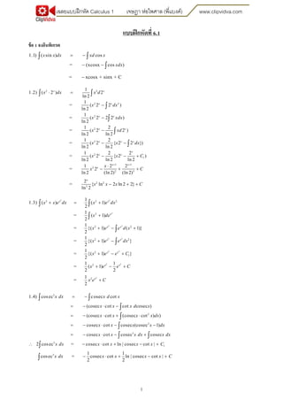 เฉลยแบบฝึกหัด Calculus 1 เจษฎา ห่อไพศาล (พี่แบงค์) www.clipvidva.com
1
แบบฝึกหัดที่ 6.1
ข้อ 1 จงอินทิเกรต
1.1) ( sin ) cos
= (xcosx cos )
x x dx xd x
xdx
 
 
 

= xcosx + sinx + C
2 2
2 2
2
2
1
1.2) ( 2 ) 2
ln 2
1
= ( 2 2 )
ln 2
1
= ( 2 2 2 )
ln 2
1 2
= ( 2 2 )
ln 2 ln 2
x x
x x
x x
x x
x dx x d
x dx
x xdx
x xd
 



 



2
2
1
1 1
2
2 3
1 2
= ( 2 { 2 2 })
ln 2 ln 2
1 2 2
= ( 2 { 2 )
ln 2 ln 2 ln 2
1 2 2
= 2
ln 2 (ln 2) (ln 2)
x x x
x
x x
x x
x
x x dx
x x C
x
x C
 
 
  

  

2 2
3
2
= { ln 2 ln 2 2}
ln 2
x
x x x C  
2 2
2
2 2
3 2 2
2
2 2
2
1
1.3) ( ) ( 1)
2
1
= ( 1)
2
1
= {( 1) ( 1)}
2
1
= {( 1)
2
x x
x
x x
x x e dx x e dx
x de
x e e d x
x
  

  

 


2 2
2 2
2 2
2
2
1
2
}
1
= {( 1) }
2
1 1
= ( 1)
2 2
x x
x x
x x
e e dx
x e e C
x e e C

  
  

2
21
=
2
x
x e C
3
2
1.4) cosec cosec cot
(cosec cot cot cosec )
(cosec cot (cosec cot ) )
x dx x d x
x x x d x
x x x x dx
 
   
    

 


2
3
3
1
cosec cot cosec (cosec 1)
cosec cot cosec cosec
2 cosec = cosec cot ln | cosec cot |
x x x x dx
x x x dx x dx
x dx x x x x C
   
    
     

 

3 1 1
cosec = cosec cot ln | cosec cot |
2 2
x dx x x x x C    
 