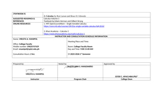 (TEXTBOOK/S)
2. Calculus by Ron Larson and Bruce H. Edwards
SUGGESTED READINGS &
REFERENCES
Calculus Volume 1
Textbook by Edwin Herman and Gilbert Strang
ONLINE RESOURCES 1. MIT OpenCourseWare – Single Variable Calculus
https://ocw.mit.edu/courses/18-01sc-single-variable-calculus-fall-2010/
2. Khan Academy – Calculus 1
https://www.khanacademy.org/math/calculus-1
INSTRUCTOR AND CONSULTATION SCHEDULE INFORMATION
Name: VIRGITA A. MANIPOL
Office: College Faculty
Mobile number: 09624747429
Email: vmanipol@spist.edu.ph
Consultation Hours: 2 hrs
Meeting Place and Time:
Room: College Faculty Room
Day and Time: 9:00-11:00 AM
SY:2025-2026 1st
Semester
Prepared by: Noted by: Approved by:
VIRGITA A. MANIPOL
ALETTE LYKA S. MANZANERO
ESTER C. APAO,MBA,PhD*
Instructor Program Chair College Dean
 