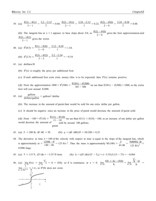 Exercise Set 2.2 6767 Chapter 2
≈
−
39. (a)
f(3) −f(1)
3 − 1
=
2.2 −2.12
2
= 0.04;
f(2) −f(1)
2 − 1
=
2.34 −2.12
1
= 0.22;
f(2) −f(0)
2 − 0
=
2.34 −0.58
2
= 0.88.
(b) The tangent line at x = 1 appears to have slope about 0.8, so
f(3) −f(1)
gives the worst.
3 − 1
f(2) −f(0)
2 − 0
gives the best approximation and
f(1) −f(0) 2.12 −0.58
40. (a) f0
(0.5) ≈ =
1 − 0
= 1.54.
1
f(3) −f(2) 2.2 −2.34
(b) f0
(2.5) ≈ =
3 − 2 1
= −0.14.
41. (a) dollars/ft
(b) f0(x) is roughly the price per additional foot.
(c) If each additional foot costs extra money (this is to be expected) then f0
(x) remains positive.
f(301) −f(300)
(d) From the approximation 1000 = f0
(300) ≈
foot will cost around $1000.
301 −
we see that f(301) f(300) + 1000, so the extra
300
42. (a)
gallons
dollars/gallon
= gallons2
/dollar
(b) The increase in the amount of paint that would be sold for one extra dollar per gallon.
(c) It should be negative since an increase in the price of paint would decrease the amount of paint sold.
f(11) −f(10)
(d) From −100 = f0
(10) ≈
would decrease the amount of
we see that f(11) ≈ f(10) −100, so an increase of one dollar per gallon
11 − 10
sold by around 100 gallons.
paint
43. (a) F ≈ 200 lb, dF /dθ ≈ 50 (b) µ = (dF /dθ)/F ≈ 50/200 = 0.25
44. The derivative at time t = 100 of the velocity with respect to time is equal to the slope of the tangent line, which
12500 −0 2 T 7680982 lb
is approximately m ≈
61000 slugs.
= 125 ft/s . Thus the mass is approximately M (100) ≈ =
140 − 40 dv/dt 125 ft/s
2
≈
45. (a) T ≈ 115◦
F, dT/dt ≈ −3.35◦
F/min (b) k = (dT /dt)/(T − T0) ≈ (−3.35)/(115 − 75) = −0.084
√3
46. (a) lim f(x) = lim
√3
x = 0 = f(0), so f is continuous at x = 0. lim
f(0 + h) −f(0) h 0
= lim =
lim
x→0
1
x→0
= +∞, so f0
(0) does not exist.
h→0 h h→0 h
h→0 h2/3
y
2
x
–2 2
 