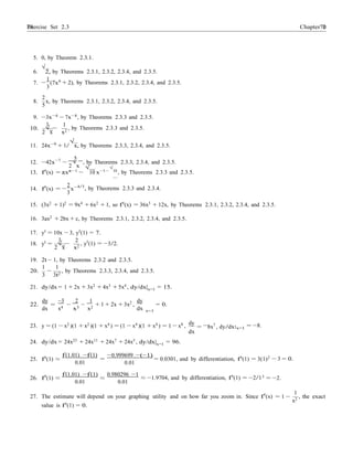 Exercise Set 2.3 7070 Chapter 2
2
√
x
dx
=
− |
5. 0, by Theorem 2.3.1.
6.
√
2, by Theorems 2.3.1, 2.3.2, 2.3.4, and 2.3.5.
1 6
7. −
3
(7x
2
+ 2), by Theorems 2.3.1, 2.3.2, 2.3.4, and 2.3.5.
8. x, by Theorems 2.3.1, 2.3.2, 2.3.4, and 2.3.5.
5
9. −3x−4
− 7x−8
, by Theorems 2.3.3 and 2.3.5.
10.
1
√ −
1
, by Theorems 2.3.3 and 2.3.5.
2 x x2
11. 24x−9
+ 1/
√
x, by Theorems 2.3.3, 2.3.4, and 2.3.5.
12. −42x−7
−
5
, by Theorems 2.3.3, 2.3.4, and 2.3.5.
13. f0
(x) = πxπ−1
−
√
10 x−1−
√
10
, by Theorems 2.3.3 and 2.3.5.
2
14. f0
(x) = −
3
x−4/3
, by Theorems 2.3.3 and 2.3.4.
15. (3x2 + 1)2 = 9x4 + 6x2 + 1, so f0(x) = 36x3 + 12x, by Theorems 2.3.1, 2.3.2, 2.3.4, and 2.3.5.
16. 3ax2
+ 2bx + c, by Theorems 2.3.1, 2.3.2, 2.3.4, and 2.3.5.
17. y0 = 10x − 3, y0(1) = 7.
18. y0 =
1
√ −
2
, y0
(1) = −3/2.
2 x x2
19. 2t − 1, by Theorems 2.3.2 and 2.3.5.
20.
1 1
3
−
3t2
, by Theorems 2.3.3, 2.3.4, and 2.3.5.
21. dy/dx = 1 + 2x + 3x2
+ 4x3
+ 5x4
, dy/dx|x=1 = 15.
22.
dy −3 2
dx x4
−
x3
1
−
x2
+ 1 + 2x + 3x2
,
dy
x=1
= 0.
23. y = (1 − x2 )(1 + x2 )(1 + x4 ) = (1 − x4 )(1 + x4 ) = 1 − x8 ,
24. dy/dx = 24x23 + 24x11 + 24x7 + 24x5 , dy/dx|x=1 = 96.
dy
= 8x7
, dy/dx
dx
x=1
= −8.
25. f0
(1) ≈
f(1.01) −f(1)
=
0.01
−0.999699 −(−1)
= 0.0301, and by differentiation, f0
(1) = 3(1)2
0.01
− 3 = 0.
f(1.01) −f(1) 0.980296 −1 326. f0
(1) ≈
0.01
≈
0.01
≈ −1.9704, and by differentiation, f0
(1) = −2/1 = −2.
1
27. The estimate will depend on your graphing utility and on how far you zoom in. Since f0
(x) = 1 −
x2
, the exact
value is f0
(1) = 0.
 