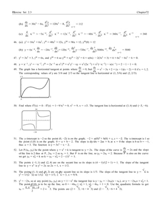 Exercise Set 2.3 7272 Chapter 2
dx2
dx4
0
±
−
−
dx
(b)
dy
= 30x4
8x,
dx
d
d2
y
dx2
= 120x3
− 8,
d2
d2
y
x=1
d3
= 112
d4
d4
(c) x−3
= 3x−4
,
dx dx2 x−3
= 12x−5
,
dx3 x−3
= −60x−6
,
dx4 x−3
= 360x−7
,
dx4
x−3
x=1
= 360
46. (a) y0
= 16x3
+ 6x2
, y00
= 48x2
+ 12x, y000
= 96x + 12, y000
(0) = 12
2 3 4 4
(b) y = 6x−4
,
dy
= −24x−5
,
dy
= 120x−6
,
dy
= −720x−7
,
dy
= 5040x−8
,
dy
= 5040
dx dx2 dx3 dx4
x=1
47. y0
= 3x2
+ 3, y00
= 6x, and y000
= 6 so y000
+ xy00
− 2y0
= 6 + x(6x) − 2(3x2
+ 3) = 6 + 6x2
− 6x2
− 6 = 0.
48. y = x−1
, y0
= −x−2
, y00
= 2x−3
so x3
y00
+ x2
y0
− xy = x3
(2x−3
) + x2
(−x−2
) − x(x−1
) = 2 − 1 − 1 = 0.
49. The graph has a horizontal tangent at points where
dy
= 0, but
dx
dy
= x2
− 3x + 2 = (x −1)(x −2) = 0 if x = 1, 2.
The corresponding values of y are 5/6 and 2/3 so the tangent line is horizontal at (1, 5/6) and (2, 2/3).
1.5
0 3
0
50. Find where f0
(x) = 0 : f0
(x) = 1−9/x2
= 0, x2
= 9, x = ±3. The tangent line is horizontal at (3, 6) and (−3, −6).
14
–7 7
–14
51. The y-intercept is −2 so the point (0, −2) is on the graph; −2 = a(0)2
+ b(0) + c, c = −2. The x-intercept is 1 so
the point (1,0) is on the graph; 0 = a + b − 2. The slope is dy/dx = 2ax + b; at x = 0 the slope is b so b = −1,
thus a = 3. The function is y = 3x2
− x − 2.
52. Let P (x0 , y0) be the point where y = x2
+ k is tangent to y = 2x. The slope of the curve is
dy
= 2x and the slope
dx
of the line is 2 thus at P , 2x0 = 2 so x0 = 1. But P is on the line, so y0 = 2x0 = 2. Because P is also on the curve
we get y0 = x2
+ k so k = y0 − x2
= 2 − (1)2
= 1.0 0
53. The points (−1, 1) and (2, 4) are on the secant line so its slope is (4 − 1)/(2 + 1) = 1. The slope of the tangent
line to y = x2 is y0 = 2x so 2x = 1, x = 1/2.
54. The points (1, 1) and (4, 2) are on the secant line so its slope is 1/3. The slope of the tangent line to y =
√
x is
y0
= 1/(2
√
x) so 1/(2
√
x) = 1/3, 2
√
x = 3, x = 9/4.
55. y0 = −2x, so at any point (x0 , y0) on y = 1 − x2 the tangent line is y − y0 = −2x0(x − x0 ), or y = −2x0x + x2 + 1.
The point (2,0) is to be on the line, so 0 = −4x0 + x2
+ 1, x2
− 4x0 + 1 = 0. Use the quadratic formula to get
4 ±
√
16 −4 √
0 0
√ √ √ √
x0 = = 2 3. The points are (2 +
2
3, −6 − 4 3) and (2 − 3, −6 + 4 3).
 