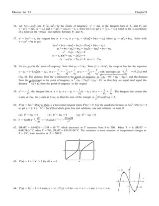 Exercise Set 2.3 7373 Chapter 2
0
x x
− −
1
0 0
56. Let P1 (x1 , ax2
) and P2 (x2 , ax2
) be the points of tangency. y0
= 2ax so the tangent lines at P1 and P2 are1 2
y − ax2
= 2ax1 (x − x1 ) and y − ax2
= 2ax2 (x − x2 ). Solve for x to get x = 1
(x1 + x2 ) which is the x-coordinate1 2 2
of a point on the vertical line halfway between P1 and P2 .
57. y0
= 3ax2
+ b; the tangent line at x = x0 is y − y0 = (3ax2
+ b)(x − x0 ) where y0 = ax3
+ bx0. Solve with
y = ax3
+ bx to get
0 0
(ax3 + bx) − (ax3 + bx0) = (3ax2 + b)(x − x0 )0 0
3 3 2 3ax + bx − ax0 − bx0 = 3ax0 x − 3ax0 + bx − bx0
x3
− 3x2
x + 2x3
= 00 0
(x − x0 )(x2
+ xx0 − 2x2
) = 0
(x − x0 )2
(x + 2x0 ) = 0, so x = −2x0.
58. Let (x0 , y0) be the point of tangency. Note that y0 = 1/x0. Since y0 = −1/x2, the tangent line has the equation
y − y0 = (−1/x2
)(x − x0 ), or y −
1 1
= − x +
1
or y = − x +
2
, with intercepts at
2
0, = (0, 2y0) and0
x0
2 x0
2 x0 x0
(2x0 , 0). The distance from the y-intercept to the point of tangency is
p
(x0 − 0)2 + (y0 − 2y0)2 , and the distance
from the x-intercept to the point of tangency is
p
(x0 − 2x0 )2 + (y0 − 0)2 so that they are equal (and equal the
distance
p
x2 + y2 from the point of tangency to the origin).0 0
1 1 x 2
59. y0
= −
x2
; the tangent line at x = x0 is y − y0 = −
x2
(x − x0 ), or y = −
x2
+
x
. The tangent line crosses the
0 0 0
1
x-axis at 2x0 , the y-axis at 2/x0, so that the area of the triangle is
2
(2/x0)(2x0) = 2.
60. f0
(x) = 3ax2
+2bx+c; there is a horizontal tangent where f0
(x) = 0. Use the quadratic formula on 3ax2
+2bx+c = 0
to get x = (−b ±
√
b2 − 3ac)/(3a) which gives two real solutions, one real solution, or none if
(a) b2
− 3ac > 0 (b) b2
− 3ac = 0 (c) b2
− 3ac < 0
61. F = GmM r−2,
dF
dr
= 2GmM r−3
=
2GmM
r3
62. dR/dT = 0.04124 − 3.558 × 10−5T which decreases as T increases from 0 to 700. When T = 0, dR/dT =
0.04124 Ω/◦
C; when T = 700, dR/dT = 0.01633 Ω/◦
C. The resistance is most sensitive to temperature changes at
T = 0◦
C, least sensitive at T = 700◦
C.
6
–6 6
63. f0
(x) = 1 + 1/x2
> 0 for all x = 0 –6
y
(–1, 2) 2
x
–2 –1 1 2
64. f0
(x) = 3x2
− 3 = 0 when x = ±1; f0
(x) > 0 for −∞ < x < −1 and 1 < x < +∞
–2 (1, –2)
 