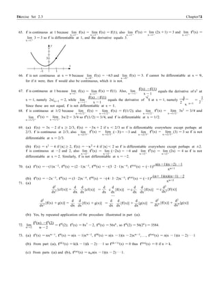 Exercise Set 2.3 7474 Chapter 2
x
xn+1
xn+2
2
65. f is continuous at 1 because lim f(x) = lim f(x) = f(1); also lim f0
(x) = lim (2x +1) = 3 and lim f0
(x) =
x→1− x→1+ x→1− x→1− x→1+
lim
x→1+
3 = 3 so f is differentiable at 1, and the derivative equals 3.
y
3
x
-1 1
66. f is not continuous at x = 9 because lim
x→9−
f(x) = −63 and lim
x→9+
f(x) = 3. f cannot be differentiable at x = 9,
for if it were, then f would also be continuous, which it is not.
f(x) −f(1)
67. f is continuous at 1 because lim
x→1−
f(x) = lim
x→1+
f(x) = f(1). Also, lim
x−>1−
x − 1
equals the derivative of x2
at
f(x) −f(1) √ 1 1
x = 1, namely 2x|x=1 = 2, while lim
x−>1+ x − 1
equals the derivative of x at x = 1, namely √ = .
x=1 2
Since these are not equal, f is not differentiable at x = 1.
68. f is continuous at 1/2 because lim
x→1/2−
f(x) = lim
x→1/2+
f(x) = f(1/2); also lim
x→1/2−
f0
(x) = lim
x→1/2−
3x2
= 3/4 and
lim
x→1/2+
f0
(x) = lim
x→1/2+
3x/2 = 3/4 so f0(1/2) = 3/4, and f is differentiable at x = 1/2.
69. (a) f(x) = 3x − 2 if x ≥ 2/3, f(x) = −3x + 2 if x < 2/3 so f is differentiable everywhere except perhaps at
2/3. f is continuous at 2/3, also lim
x→2/3−
f0
(x) = lim
x→2/3−
(−3) = −3 and lim
x→2/3+
f0
(x) = lim
x→2/3+
(3) = 3 so f is not
differentiable at x = 2/3.
(b) f(x) = x2
− 4 if |x| ≥ 2, f(x) = −x2
+ 4 if |x| < 2 so f is differentiable everywhere except perhaps at ±2.
f is continuous at −2 and 2, also lim f0
(x) = lim (−2x) = −4 and lim f0
(x) = lim (2x) = 4 so f is not
x→2− x→2− x→2+ x→2+
differentiable at x = 2. Similarly, f is not differentiable at x = −2.
70. (a) f0
(x) = −(1)x−2
, f00
(x) = (2 · 1)x−3
, f000
(x) = −(3 · 2 · 1)x−4
; f(n)
(x) = (−1)n n(n −1)(n −2) ···1
(b) f0
(x) = −2x−3
, f00
(x) = (3 · 2)x−4
, f000
(x) = −(4 · 3 · 2)x−5
; f(n)
(x) = (−1)n (n+ 1)(n)(n−1) ···2
71. (a)
d2
d d d d d d d2
dx2
[cf(x)] =
dx
[cf(x)] =
dx dx
c [f(x)] = c
dx dx
[f(x)]
dx
= c [f(x)]
dx2
d2
d d d d d d2
d2
dx2
[f(x) + g(x)] =
dx
[f(x) + g(x)] =
dx dx
[f(x)] + [g(x)]
dx dx
= [f(x)] + [g(x)]
dx2 dx2
(b) Yes, by repeated application of the procedure illustrated in part (a).
f0
(w) −f0
(2)
72. lim
w→2 w − 2
= f00
(2); f0
(x) = 8x7
− 2, f00(x) = 56x6 , so f00(2) = 56(26 ) = 3584.
73. (a) f0
(x) = nxn−1
, f00
(x) = n(n − 1)xn−2
, f000
(x) = n(n − 1)(n − 2)xn−3
, . . ., f(n)
(x) = n(n − 1)(n − 2) · · · 1
(b) From part (a), f(k)
(x) = k(k − 1)(k − 2) · · · 1 so f(k+1)
(x) = 0 thus f(n)
(x) = 0 if n > k.
(c) From parts (a) and (b), f(n)(x) = ann(n − 1)(n − 2) · · · 1.
 