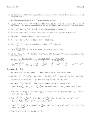 Exercise Set 2.4 7575 Chapter 2
0
·
74. (a) If a function is differentiable at a point then it is continuous at that point, thus f0 is continuous on (a, b) and
consequently so is f.
(b) f and all its derivatives up to f(n−1)(x) are continuous on (a, b).
75. Let g(x) = xn
, f(x) = (mx + b)n
. Use Exercise 52 in Section 2.2, but with f and g permuted. If x0 = mx1 + b
then Exercise 52 says that f is differentiable at x1 and f0
(x1 ) = mg0
(x0 ). Since g0
(x0 ) = nxn−1
, the result follows.
76. f(x) = 4x2
+ 12x + 9 so f0
(x) = 8x + 12 = 2 · 2(2x + 3), as predicted by Exercise 75.
77. f(x) = 27x3
− 27x2
+ 9x − 1 so f0
(x) = 81x2
− 54x + 9 = 3 · 3(3x − 1)2
, as predicted by Exercise 75.
78. f(x) = (x − 1)−1 so f0(x) = (−1) · 1(x − 1)−2 = −1/(x − 1)2 .
79. f(x) = 3(2x + 1)−2
so f0
(x) = 3(−2)2(2x + 1)−3
= −12/(2x + 1)3
.
x+ 1 −1
80. f(x) =
x + 1
= 1 − (x + 1)−1
, and f0(x) = −(−1)(x + 1)−2 = 1/(x + 1)2 .
81. f(x) =
2x2
+ 4x + 2 + 1
(x + 1)2
= 2 + (x + 1)−2
, so f0
(x) = −2(x + 1)−3
= −2/(x + 1)3
.
82. (a) If n = 0 then f(x) = x0 = 1 so f0(x) = 0 by Theorem 2.3.1. This equals 0x0−1, so the Extended Power Rule
holds in this case.
(b) f0
(x) = lim
h→0
f(x+ h) −f(x)
h
= lim
h→0
1/(x+ h)m
−1/xm
h
= lim
h→0
xm
−(x+ h)m
hxm(x + h)m
=
= lim
h→0
(x+ h)m
−xm
h
· lim
h→0
1
−
xm(x + h)m
=
d
(xm
)
dx
1
−
x2m
= mxm−1
·
1
−
x2m
= −mx−m−1
= nxn−1
.
Exercise Set 2.4
1. (a) f(x) = 2x2
+ x − 1, f0
(x) = 4x + 1 (b) f0
(x) = (x + 1) · (2) + (2x − 1) · (1) = 4x + 1
2. (a) f(x) = 3x4 + 5x2 − 2, f0(x) = 12x3 + 10x (b) f0(x) = (3x2 − 1) · (2x) + (x2 + 2) · (6x) = 12x3 + 10x
3. (a) f(x) = x4
− 1, f0
(x) = 4x3
(b) f0
(x) = (x2
+ 1) · (2x) + (x2
− 1) · (2x) = 4x3
4. (a) f(x) = x3
+ 1, f0
(x) = 3x2
(b) f0
(x) = (x + 1)(2x − 1) + (x2
− x + 1) · (1) = 3x2
5. f0
(x) = (3x2
+ 6)
d
2x
1
+ 2x
1 d
(3x2
+ 6) = (3x2
+ 6)(2) + 2x
1
(6x) = 18x2 3
x + 12
dx
−
4
−
4 dx
−
4
−
2
6. f0
(x) = (2 − x − 3x3
)
d
(7 + x5
) + (7 + x5
)
d
(2 − x − 3x3
) = (2 − x − 3x3
)(5x4
) + (7 + x5
)(−1 − 9x2
) =
dx dx
−24x7
− 6x5
+ 10x4
− 63x2
− 7
7. f0
(x) = (x3
+ 7x2
− 8)
d
(2x−3
+ x−4
) + (2x−3
+ x−4
)
d
(x3
+ 7x2
− 8) = (x3
+ 7x2
− 8)(−6x−4
− 4x−5
)+
dx dx
+(2x−3
+ x−4
)(3x2
+ 14x) = −15x−2
− 14x−3
+ 48x−4
+ 32x−5
8. f0
(x) = (x−1
+ x−2
)
d
(3x3
+ 27) + (3x3
+ 27)
d
(x−1
+ x−2
) = (x−1
+ x−2
)(9x2
) + (3x3
+ 27)(−x−2
− 2x−3
) =
dx dx
3 + 6x − 27x−2
− 54x−3
9. f0
(x) = 1 · (x2
+ 2x + 4) + (x − 2) · (2x + 2) = 3x2
 