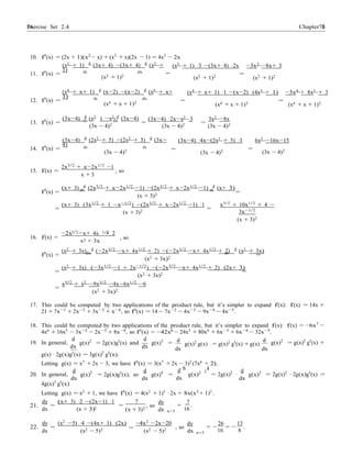 Exercise Set 2.4 7676 Chapter 2
2
, so
dx
dx
=
2
=
= = − −
10. f0
(x) = (2x + 1)(x2
− x) + (x2
+ x)(2x − 1) = 4x3
− 2x
(x2
+ 1) d
(3x+ 4) −(3x+ 4) d
(x2
+
1)
(x2
+ 1) ·3 −(3x+ 4) ·2x −3x2
−8x+ 3
11. f0
(x) = dx dx
(x2 + 1)2
(x2 + 1)2
=
(x2 + 1)2
(x4
+ x+ 1) d
(x−2) −(x−2) d
(x4
+ x+
1)
(x4
+ x+ 1) ·1 −(x−2) ·(4x3
+ 1) −3x4
+ 8x3
+ 3
12. f0
(x) = dx dx
(x4 + x + 1)2 =
(x4 + x + 1)2
=
(x4 + x + 1)2
(3x−4) d
(x2
) −x2 d
(3x−4) (3x−4) ·2x−x2 ·3 3x2 −8x
13. f0
(x) = dx dx
(3x − 4)2 =
(3x − 4)2 =
(3x − 4)2
(3x−4) d
(2x2
+ 5) −(2x2
+ 5) d
(3x−
4)
(3x−4) ·4x−(2x2
+ 5) ·3 6x2
−16x−15
14. f0
(x) = dx dx
=
(3x − 4)2
(3x − 4)2
=
(3x − 4)2
15. f(x) =
2x3/2
+ x−2x1/2
−1
x + 3
, so
(x+ 3) d
(2x3/2
+ x−2x1/2
−1) −(2x3/2
+ x−2x1/2
−1) d
(x+ 3)
f0
(x) = dx
(x + 3)2
dx
=
(x+ 3) ·(3x1/2
+ 1 −x−1/2
) −(2x3/2
+ x−2x1/2
−1) ·1
=
(x + 3)2
=
x3/2 + 10x1/2 + 4 −
3x−1/2
(x + 3)2
3/2 1/2
16. f(x) =
−2x −x+ 4x + 2
x + 3x
(x2 + 3x) d
(−2x3/2 −x+ 4x1/2 + 2) −(−2x3/2 −x+ 4x1/2 + 2) d
(x2 + 3x)
f0
(x) = dx
(x2 + 3x)2
dx
=
(x2
+ 3x) ·(−3x1/2
−1 + 2x−1/2
) −(−2x3/2
−x+ 4x1/2
+ 2) ·(2x+ 3)
=
(x2 + 3x)2
=
x5/2
+ x2
−9x3/2
−4x−6x1/2
−6
=
(x2 + 3x)2
17. This could be computed by two applications of the product rule, but it’s simpler to expand f(x): f(x) = 14x +
21 + 7x−1
+ 2x−2
+ 3x−3
+ x−4
, so f0
(x) = 14 − 7x−2
− 4x−3
− 9x−4
− 4x−5
.
18. This could be computed by two applications of the product rule, but it’s simpler to expand f(x): f(x) = −6x7
−
4x6
+ 16x5
− 3x−2
− 2x−3
+ 8x−4
, so f0
(x) = −42x6
− 24x5
+ 80x4
+ 6x−3
+ 6x−4
− 32x−5
.
19. In general,
d
g(x)2
= 2g(x)g0
(x) and
dx
d
g(x)3
=
dx
d
g(x)2
g(x) = g(x)2
g0
(x) + g(x)
d
dx dx
g(x)2
= g(x)2
g0
(x) +
g(x) · 2g(x)g0
(x) = 3g(x)2
g0
(x).
Letting g(x) = x7
+ 2x − 3, we have f0
(x) = 3(x7
+ 2x − 3)2
(7x6
+ 2).
20. In general,
4g(x)3
g0
(x)
d
g(x)2
= 2g(x)g0
(x), so
dx
d
g(x)4
=
dx
d h
dx
g(x)2 2
i
= 2g(x)2
·
d
g(x)2
dx
= 2g(x)2
· 2g(x)g0
(x) =
Letting g(x) = x2
+ 1, we have f0
(x) = 4(x2
+ 1)3
· 2x = 8x(x2
+ 1)3
.
21.
dy
=
(x+ 3) ·2 −(2x−1) ·1
dx (x + 3)
7
(x + 3)2
, so
dy 7
= .
x=1 16
22.
dy (x2
−5) ·4 −(4x+ 1) ·(2x)
dx (x2 − 5)2
−4x2
−2x−20
(x2 − 5)2
, so
dy 26 13
= = .
x=1 16 8
 