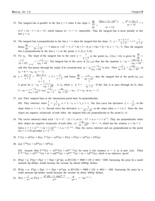 Exercise Set 2.4 7878 Chapter 2
x=x
0
− 0 − 0 0
0
33. The tangent line is parallel to the line y = x when it has slope 1.
dy 2x(x + 1) −(x2
+
1)
dx
=
(x + 1)2
x2
+ 2x−1
=
(x + 1)2
= 1
if x2
+ 2x − 1 = (x + 1)2
, which reduces to −1 = +1, impossible. Thus the tangent line is never parallel to the
line y = x.
x + 2 + 1 1
34. The tangent line is perpendicular to the line y = x when the tangent line has slope −1. y = = 1+ ,
x + 2 x + 2
hence
dy
dx
= −
1
(x + 2)2 = −1 when (x +2)2
= 1, x2
+4x +3 = 0, (x +1)(x +3) = 0, x = −1, −3. Thus the tangent
line is perpendicular to the line y = x at the points (−1, 2), (−3, 0).
35. Fix x0 . The slope of the tangent line to the curve y =
1 dy
at the point (x0 , 1/(x0 + 4)) is given by =
x + 4 dx
−1 −1 −(x−x0 )
(x + 4)2
0
=
(x0 + 4)2
. The tangent line to the curve at (x0 , y0) thus has the equation y − y0 =
(x0 + 4)2
,
−1
and this line passes through the origin if its constant term y0 − x0
(x + 4)2
is zero. Then
1
=
x0 + 4
−x0
(x0 + 4)2 , so
x0 + 4 = −x0, x0 = −2.
36. y =
2x+ 5
=
x + 2
2x+ 4 +
1
x + 2
= 2 +
1
1
x + 2
dy
, and hence
dx =
−1
(x + 2)2
1
, thus the tangent line at the point (x0 , y0)
is given by y y =
−
(x x ) , where y = 2 +
(x0 + 2)2 x0 + 2
. If this line is to pass through (0, 2), then
−1
2 − y0 =
(x + 2)2
(−x0),
−1
=
x0 + 2
x0
(x0 + 2)2 , −x0 − 2 = x0 , so x0 = −1.
37. (a) Their tangent lines at the intersection point must be perpendicular.
(b) They intersect when
1 1
=
x 2 − x
1
, x = 2 − x, x = 1, y = 1. The first curve has derivative y = −
x2
1
, so the
slope when x = 1 is −1. Second curve has derivative y =
(2 − x)2
so the slope when x = 1 is 1. Since the two
slopes are negative reciprocals of each other, the tangent lines are perpendicular at the point (1, 1).
38. The curves intersect when a/(x − 1) = x2 − 2x + 1, or (x − 1)3 = a, x = 1 + a1/3. They are perpendicular when
their slopes are negative reciprocals of each other, i.e.
−a
(2x − 2) = −1, which has the solution x = 2a + 1.
(x − 1)2
Solve x = 1 + a1/3
= 2a + 1, 2a2/3
= 1, a = 2−3/2
. Thus the curves intersect and are perpendicular at the point
(2a + 1, 1/2) provided a = 2−3/2
.
39. F 0
(x) = xf0
(x) + f(x), F 00
(x) = xf00
(x) + f0
(x) + f0
(x) = xf00
(x) + 2f0
(x).
40. (a) F 000(x) = xf000(x) + 3f00(x).
(b) Assume that F (n)
(x) = xf(n)
(x) + nf(n−1)
(x) for some n (for instance n = 3, as in part (a)). Then
F (n+1)(x) = xf(n+1)(x) + (1 + n)f(n)(x) = xf(n+1)(x) + (n + 1)f(n)(x), which is an inductive proof.
41. R0
(p) = p · f0
(p) + f(p) · 1 = f(p) + pf 0
(p), so R0
(120) = 9000 + 120 · (−60) = 1800. Increasing the price by a small
amount ∆p dollars would increase the revenue by about 1800∆p dollars.
42. R0
(p) = p · f0
(p) + f(p) · 1 = f(p) + pf 0
(p), so R0
(120) = 9000 + 120 · (−80) = −600. Increasing the price by a
small amount ∆p dollars would decrease the revenue by about 600∆p dollars.
1
43. f(x) =
xn so f0
(x) =
xn·(0) −1 ·(nxn−1)
x2n
n
= −
xn+1
= −nx−n−1
.
 