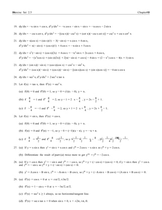 Exercise Set 2.5 8080 Chapter 2
19. dy/dx = −x sin x + cos x, d2
y/dx2
= −x cos x − sin x − sin x = −xcos x − 2 sin x
20. dy/dx = − csc x cot x, d2
y/dx2
= −[(csc x)(− csc2
x) + (cot x)(− csc x cot x)] = csc3
x + csc x cot2
x
21. dy/dx = x(cos x) + (sin x)(1) − 3(− sin x) = x cos x + 4 sin x,
d2
y/dx2
= x(− sin x) + (cos x)(1) + 4 cos x = −x sin x + 5 cos x
22. dy/dx = x2
(− sin x) + (cos x)(2x) + 4 cos x = −x2
sin x + 2x cos x + 4 cos x,
d2
y/dx2
= −[x2
(cos x) + (sin x)(2x)] + 2[x(− sin x) + cos x] − 4 sin x = (2 − x2
) cos x − 4(x + 1) sin x
23. dy/dx = (sin x)(− sin x) + (cos x)(cos x) = cos2
x − sin2
x,
d2
y/dx2
= (cos x)(− sin x) + (cos x)(− sin x) − [(sin x)(cos x) + (sin x)(cos x)] = −4 sin x cos x
24. dy/dx = sec2
x, d2
y/dx2
= 2 sec2
x tan x
25. Let f(x) = tan x, then f0
(x) = sec2
x.
(a) f(0) = 0 and f0
(0) = 1, so y − 0 = (1)(x − 0), y = x.
(b) f
π
= 1 and f0 π
= 2, so y − 1 = 2 x −
π
, y = 2x −
π
+ 1.
4 4 4 2
(c) f −
π
= −1 and f0
−
π
= 2, so y + 1 = 2 x +
π
, y = 2x +
π
− 1.
4 4 4 2
26. Let f(x) = sin x, then f0
(x) = cos x.
(a) f(0) = 0 and f0
(0) = 1, so y − 0 = (1)(x − 0), y = x.
(b) f(π) = 0 and f0(π) = −1, so y − 0 = (−1)(x − π), y = −x + π.
(c) f
π
=
1
and f0 π
=
1
, so y −
1
=
1
x −
π
, y =
1
x −
πψψ
+
1
.
4
√
2 4
√
2
√
2
√
2 4
√
2 4
√
2
√
2
27. (a) If y = x sin x then y0
= sin x + x cos x and y00
= 2 cos x − x sin x so y00
+ y = 2 cos x.
(b) Differentiate the result of part (a) twice more to get y(4)
+ y00
= −2 cos x.
28. (a) If y = cos x then y0
= − sin x and y00
= − cos x, so y00
+ y = (− cos x) +(cos x) = 0; if y = sin x then y0
= cos x
and y00 = − sin x so y00 + y = (− sin x) + (sin x) = 0.
(b) y0 = A cos x − B sin x, y00 = −Asin x − B cos x, so y00 + y = (−A sin x − B cos x) + (A sin x + B cos x) = 0.
29. (a) f0
(x) = cos x = 0 at x = ±π/2, ±3π/2.
(b) f0(x) = 1 − sin x = 0 at x = −3π/2, π/2.
(c) f0(x) = sec2 x ≥ 1 always, so no horizontal tangent line.
(d) f0
(x) = sec x tan x = 0 when sin x = 0, x = ±2π, ±π, 0.
 
