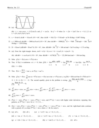 Exercise Set 2.5 8181 Chapter 2
h 0 h
0.5
0 2c
30. (a) -0.5
(b) y = sin x cos x = (1/2) sin 2x and y0
= cos 2x. So y0
= 0 when 2x = (2n + 1)π/2 for n = 0, 1, 2, 3 or
x = π/4, 3π/4, 5π/4, 7π/4.
31. x = 10 sin θ, dx/dθ = 10 cos θ; if θ = 60◦, then dx/dθ = 10(1/2) = 5 ft/rad = π/36 ft/deg ≈ 0.087 ft/deg.
√ √
32. s = 3800 csc θ, ds/dθ = −3800 csc θ cot θ; if θ = 30◦
, then ds/dθ = −3800(2)(
√
3) = −7600
ft/deg ≈ −230 ft/deg.
3 ft/rad = −380 3π/9
33. D = 50 tan θ, dD/dθ = 50 sec2
θ; if θ = 45◦
, then dD/dθ = 50(
√
2)2
= 100 m/rad = 5π/9 m/deg ≈ 1.75 m/deg.
34. (a) From the right triangle shown, sin θ = r/(r + h) so r + h = r csc θ, h = r(csc θ − 1).
(b) dh/dθ = −r csc θ cot θ; if θ = 30◦
, then dh/dθ = −6378(2)(
√
3) ≈ −22, 094 km/rad ≈ −386 km/deg.
35. False. g0(x) = f(x) cos x + f0(x) sin x
36. True, if f(x) is continuous at x = 0, then g0
(0) = lim
g(h) −g(0)
= lim
f(h) sin
h
= lim f(h) · lim
sin h
=
f(0) · 1 = f(0).
h→0 h h→0 h h→0 h→0 h
37. True. f(x) =
sin x
cos x
= tan x, so f0
(x) = sec2
x.
d
38. False. g0
(x) = f(x) ·
dx
(sec x) +f0
(x) sec x = f(x) sec x tan x +f0
(x) sec x, so g0(0) = f(0) sec 0 tan 0+f0(0) sec 0 =
f(h) sec h−f(0)
8 · 1 · 0 + (−2) · 1 = −2. The second equality given in the problem is wrong: lim
→
= −2 but
lim
h→0
d4
8(sec h−1)
h
= 0.
d4k
d87
d3
d4·21
d3
39.
dx4
sin x = sin x, so
dx4k
sin x = sin x;
dx87
sin x =
dx3 dx4·21
sin x =
dx3
sin x = − cos x.
40.
d100
dx100
cos x =
d4k
dx4k
cos x = cos x.
41. f0(x) = − sin x, f00(x) = − cos x, f000(x) = sin x, and f(4) (x) = cos x with higher order derivatives repeating this
pattern, so f(n)(x) = sin x for n = 3, 7, 11, . . .
42. f(x) = sin x, f0
(x) = cos x, f00
(x) = − sin x, f000
(x) = − cos x, f(4)
(x) = sin x, and the right-hand sides continue
with a period of 4, so that f(n)
(x) = sin x when n = 4k for some k.
43. (a) all x (b) all x (c) x = π/2 + nπ, n = 0, ±1, ±2, . . .
(d) x = nπ, n = 0, ±1, ±2, . . . (e) x = π/2 + nπ, n = 0, ±1, ±2, . . . (f ) x = nπ, n = 0, ±1, ±2, . . .
(g) x = (2n + 1)π, n = 0, ±1, ±2, . . . (h) x = nπ/2, n = 0, ±1, ±2, . . . (i) all x
 