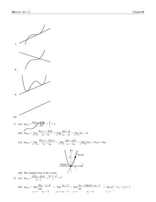 60 Chapter 2Exercise Set 2.1 60
−
1 1
7.
8.
9.
10.
f(1) −f(0) 2
11. (a) msec = = = 2
1 − 0 1
f(x1 ) − f(0) 2x2
−0
(b) mtan = lim
x1 →0 x1 − 0
= lim
x1 →0
1
x1 − 0
= lim 2x1 = 0
x1 →0
f(x1 ) − f(x0 ) 2x2
−2x2
(c) mtan = lim
x1 →x0 x1 − x0
= lim
x1 →x0
1
x1 − x0
0
= lim
x1 →x0
(2x1 + 2x0 ) = 4x0
y
Secant
2
Tangent x
1
(d) The tangent line is the x-axis.
12. (a) msec =
f(2) −f(1)
=
2 − 1
23
13
= 7
1
(b) mtan = lim
f(x1 ) −f
(1)
= lim
x3
−1
= lim
(x1 −1)(x2
+ x1 +
1)
= lim (x2
+ x1 + 1) = 3
x1 →1 x1 − 1 x1→1 x1 − 1 x1 →1 x1 − 1 x1→1
1
 